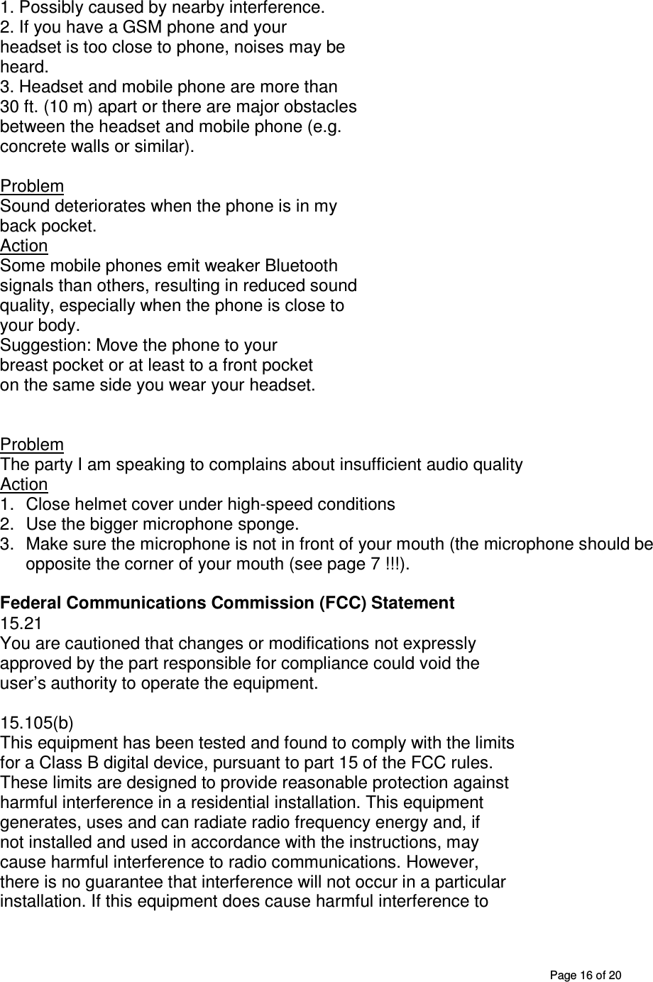       Page 16 of 20 1. Possibly caused by nearby interference. 2. If you have a GSM phone and your headset is too close to phone, noises may be heard. 3. Headset and mobile phone are more than 30 ft. (10 m) apart or there are major obstacles between the headset and mobile phone (e.g. concrete walls or similar).  Problem Sound deteriorates when the phone is in my back pocket. Action Some mobile phones emit weaker Bluetooth signals than others, resulting in reduced sound quality, especially when the phone is close to your body.  Suggestion: Move the phone to your  breast pocket or at least to a front pocket on the same side you wear your headset.     Problem  The party I am speaking to complains about insufficient audio quality Action 1.  Close helmet cover under high-speed conditions  2.  Use the bigger microphone sponge. 3.  Make sure the microphone is not in front of your mouth (the microphone should be opposite the corner of your mouth (see page 7 !!!).  Federal Communications Commission (FCC) Statement 15.21 You are cautioned that changes or modifications not expressly approved by the part responsible for compliance could void the user’s authority to operate the equipment. | NOTICES 15.105(b) This equipment has been tested and found to comply with the limits for a Class B digital device, pursuant to part 15 of the FCC rules. These limits are designed to provide reasonable protection against harmful interference in a residential installation. This equipment generates, uses and can radiate radio frequency energy and, if not installed and used in accordance with the instructions, may cause harmful interference to radio communications. However, there is no guarantee that interference will not occur in a particular installation. If this equipment does cause harmful interference to 