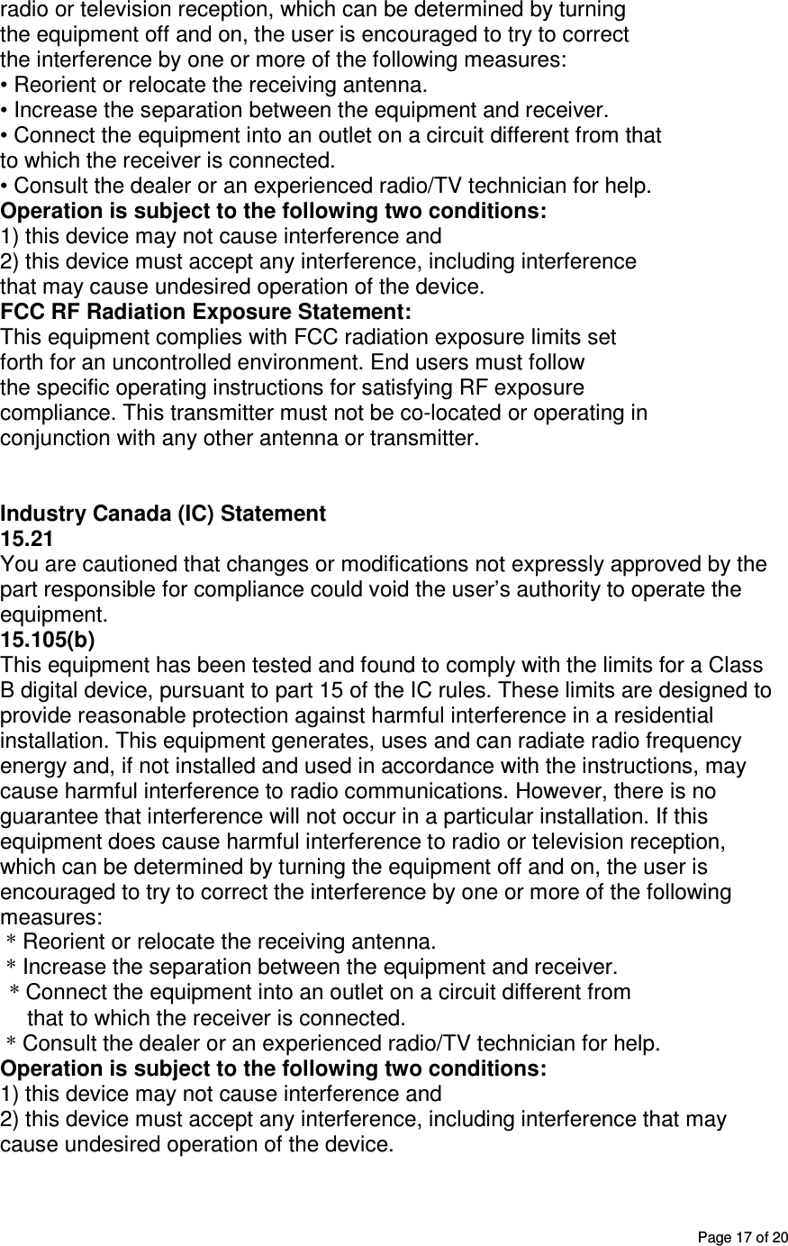       Page 17 of 20 radio or television reception, which can be determined by turning the equipment off and on, the user is encouraged to try to correct the interference by one or more of the following measures: • Reorient or relocate the receiving antenna. • Increase the separation between the equipment and receiver. • Connect the equipment into an outlet on a circuit different from that to which the receiver is connected. • Consult the dealer or an experienced radio/TV technician for help. Operation is subject to the following two conditions: 1) this device may not cause interference and 2) this device must accept any interference, including interference that may cause undesired operation of the device. FCC RF Radiation Exposure Statement: This equipment complies with FCC radiation exposure limits set forth for an uncontrolled environment. End users must follow the specific operating instructions for satisfying RF exposure compliance. This transmitter must not be co-located or operating in conjunction with any other antenna or transmitter.   Industry Canada (IC) Statement 15.21 You are cautioned that changes or modifications not expressly approved by the part responsible for compliance could void the user’s authority to operate the equipment. 15.105(b) This equipment has been tested and found to comply with the limits for a Class B digital device, pursuant to part 15 of the IC rules. These limits are designed to provide reasonable protection against harmful interference in a residential installation. This equipment generates, uses and can radiate radio frequency energy and, if not installed and used in accordance with the instructions, may cause harmful interference to radio communications. However, there is no guarantee that interference will not occur in a particular installation. If this equipment does cause harmful interference to radio or television reception, which can be determined by turning the equipment off and on, the user is encouraged to try to correct the interference by one or more of the following measures:  * Reorient or relocate the receiving antenna.  * Increase the separation between the equipment and receiver. * Connect the equipment into an outlet on a circuit different from that to which the receiver is connected.  * Consult the dealer or an experienced radio/TV technician for help. Operation is subject to the following two conditions: 1) this device may not cause interference and 2) this device must accept any interference, including interference that may cause undesired operation of the device. 