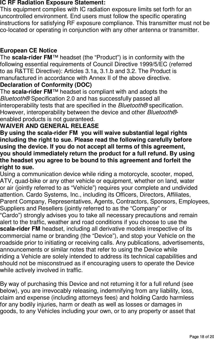       Page 18 of 20 IC RF Radiation Exposure Statement: This equipment complies with IC radiation exposure limits set forth for an uncontrolled environment. End users must follow the specific operating instructions for satisfying RF exposure compliance. This transmitter must not be co-located or operating in conjunction with any other antenna or transmitter.   European CE Notice The scala-rider FM™ headset (the “Product”) is in conformity with the following essential requirements of Council Directive 1999/5/EC (referred to as R&amp;TTE Directive): Articles 3.1a, 3.1.b and 3.2. The Product is manufactured in accordance with Annex II of the above directive. Declaration of Conformity (DOC) The scala-rider FM™ headset is compliant with and adopts the Bluetooth® Specification 2.0 and has successfully passed all interoperability tests that are specified in the Bluetooth® specification. However, interoperability between the device and other Bluetooth®- enabled products is not guaranteed. WAIVER AND GENERAL RELEASE By using the scala-rider FM  you will waive substantial legal rights including the right to sue. Please read the following carefully before using the device. If you do not accept all terms of this agreement, you should immediately return the product for a full refund. By using the headset you agree to be bound to this agreement and forfeit the right to sue. Using a communication device while riding a motorcycle, scooter, moped, ATV, quad-bike or any other vehicle or equipment, whether on land, water or air (jointly referred to as “Vehicle”) requires your complete and undivided attention. Cardo Systems, Inc., including its Officers, Directors, Affiliates, Parent Company, Representatives, Agents, Contractors, Sponsors, Employees, Suppliers and Resellers (jointly referred to as the “Company” or “Cardo”) strongly advises you to take all necessary precautions and remain alert to the traffic, weather and road conditions if you choose to use the scala-rider FM headset, including all derivative models irrespective of its commercial name or branding (the “Device”), and stop your Vehicle on the roadside prior to initiating or receiving calls. Any publications, advertisements, announcements or similar notes that refer to using the Device while riding a Vehicle are solely intended to address its technical capabilities and should not be misconstrued as if encouraging users to operate the Device while actively involved in traffic. NOTICES | By way of purchasing this Device and not returning it for a full refund (see below), you are irrevocably releasing, indemnifying from any liability, loss, claim and expense (including attorneys fees) and holding Cardo harmless for any bodily injuries, harm or death as well as losses or damages in goods, to any Vehicles including your own, or to any property or asset that 