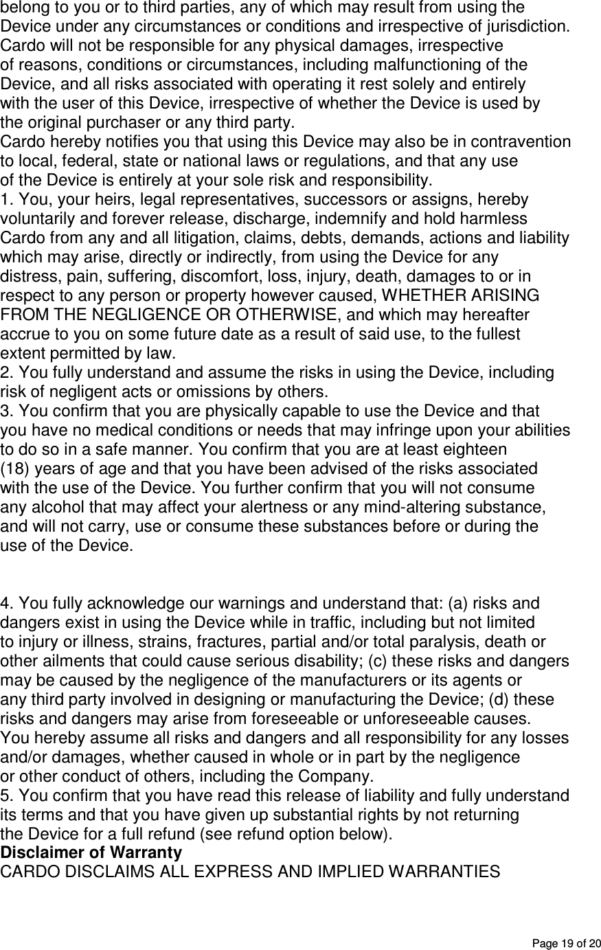       Page 19 of 20 belong to you or to third parties, any of which may result from using the Device under any circumstances or conditions and irrespective of jurisdiction. Cardo will not be responsible for any physical damages, irrespective of reasons, conditions or circumstances, including malfunctioning of the Device, and all risks associated with operating it rest solely and entirely with the user of this Device, irrespective of whether the Device is used by the original purchaser or any third party. Cardo hereby notifies you that using this Device may also be in contravention to local, federal, state or national laws or regulations, and that any use of the Device is entirely at your sole risk and responsibility. 1. You, your heirs, legal representatives, successors or assigns, hereby voluntarily and forever release, discharge, indemnify and hold harmless Cardo from any and all litigation, claims, debts, demands, actions and liability which may arise, directly or indirectly, from using the Device for any distress, pain, suffering, discomfort, loss, injury, death, damages to or in respect to any person or property however caused, WHETHER ARISING FROM THE NEGLIGENCE OR OTHERWISE, and which may hereafter accrue to you on some future date as a result of said use, to the fullest extent permitted by law. 2. You fully understand and assume the risks in using the Device, including risk of negligent acts or omissions by others. 3. You confirm that you are physically capable to use the Device and that you have no medical conditions or needs that may infringe upon your abilities to do so in a safe manner. You confirm that you are at least eighteen (18) years of age and that you have been advised of the risks associated with the use of the Device. You further confirm that you will not consume any alcohol that may affect your alertness or any mind-altering substance, and will not carry, use or consume these substances before or during the use of the Device.   4. You fully acknowledge our warnings and understand that: (a) risks and dangers exist in using the Device while in traffic, including but not limited to injury or illness, strains, fractures, partial and/or total paralysis, death or other ailments that could cause serious disability; (c) these risks and dangers may be caused by the negligence of the manufacturers or its agents or any third party involved in designing or manufacturing the Device; (d) these risks and dangers may arise from foreseeable or unforeseeable causes. You hereby assume all risks and dangers and all responsibility for any losses and/or damages, whether caused in whole or in part by the negligence or other conduct of others, including the Company. 5. You confirm that you have read this release of liability and fully understand its terms and that you have given up substantial rights by not returning the Device for a full refund (see refund option below). Disclaimer of Warranty CARDO DISCLAIMS ALL EXPRESS AND IMPLIED WARRANTIES 