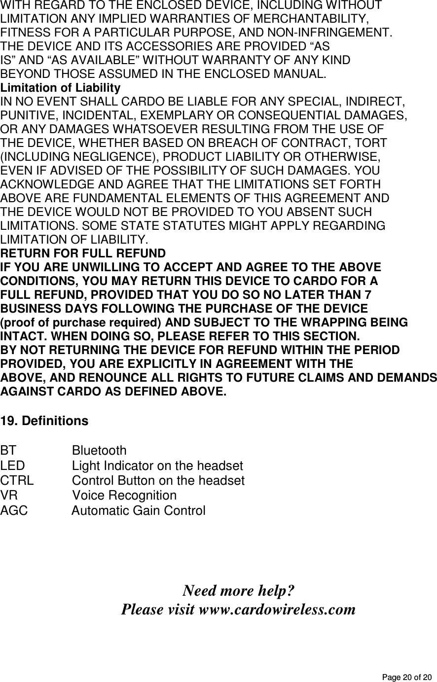       Page 20 of 20 WITH REGARD TO THE ENCLOSED DEVICE, INCLUDING WITHOUT LIMITATION ANY IMPLIED WARRANTIES OF MERCHANTABILITY, FITNESS FOR A PARTICULAR PURPOSE, AND NON-INFRINGEMENT. THE DEVICE AND ITS ACCESSORIES ARE PROVIDED “AS IS” AND “AS AVAILABLE” WITHOUT WARRANTY OF ANY KIND BEYOND THOSE ASSUMED IN THE ENCLOSED MANUAL. Limitation of Liability IN NO EVENT SHALL CARDO BE LIABLE FOR ANY SPECIAL, INDIRECT, PUNITIVE, INCIDENTAL, EXEMPLARY OR CONSEQUENTIAL DAMAGES, OR ANY DAMAGES WHATSOEVER RESULTING FROM THE USE OF THE DEVICE, WHETHER BASED ON BREACH OF CONTRACT, TORT (INCLUDING NEGLIGENCE), PRODUCT LIABILITY OR OTHERWISE, EVEN IF ADVISED OF THE POSSIBILITY OF SUCH DAMAGES. YOU ACKNOWLEDGE AND AGREE THAT THE LIMITATIONS SET FORTH ABOVE ARE FUNDAMENTAL ELEMENTS OF THIS AGREEMENT AND THE DEVICE WOULD NOT BE PROVIDED TO YOU ABSENT SUCH LIMITATIONS. SOME STATE STATUTES MIGHT APPLY REGARDING LIMITATION OF LIABILITY. RETURN FOR FULL REFUND IF YOU ARE UNWILLING TO ACCEPT AND AGREE TO THE ABOVE CONDITIONS, YOU MAY RETURN THIS DEVICE TO CARDO FOR A FULL REFUND, PROVIDED THAT YOU DO SO NO LATER THAN 7 BUSINESS DAYS FOLLOWING THE PURCHASE OF THE DEVICE (proof of purchase required) AND SUBJECT TO THE WRAPPING BEING INTACT. WHEN DOING SO, PLEASE REFER TO THIS SECTION. BY NOT RETURNING THE DEVICE FOR REFUND WITHIN THE PERIOD PROVIDED, YOU ARE EXPLICITLY IN AGREEMENT WITH THE ABOVE, AND RENOUNCE ALL RIGHTS TO FUTURE CLAIMS AND DEMANDS AGAINST CARDO AS DEFINED ABOVE.  19. Definitions  BT    Bluetooth LED     Light Indicator on the headset CTRL           Control Button on the headset VR               Voice Recognition AGC            Automatic Gain Control      Need more help? Please visit www.cardowireless.com  