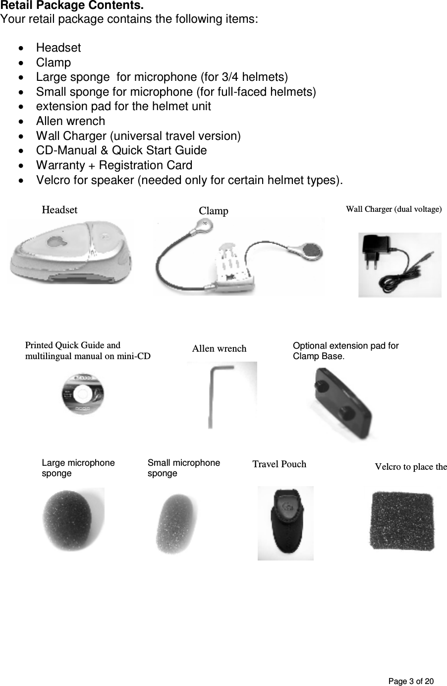       Page 3 of 20 Retail Package Contents. Your retail package contains the following items:  •  Headset  •  Clamp  •  Large sponge  for microphone (for 3/4 helmets) •  Small sponge for microphone (for full-faced helmets) •  extension pad for the helmet unit  •  Allen wrench •  Wall Charger (universal travel version) •  CD-Manual &amp; Quick Start Guide •  Warranty + Registration Card •  Velcro for speaker (needed only for certain helmet types).                                                                                                                                                                                                         Headset  Allen wrench Large microphone sponge Wall Charger (dual voltage)      Printed Quick Guide and multilingual manual on mini-CD Clamp  Velcro to place the speaker Travel Pouch                                                 Optional extension pad for Clamp Base.  Small microphone sponge 