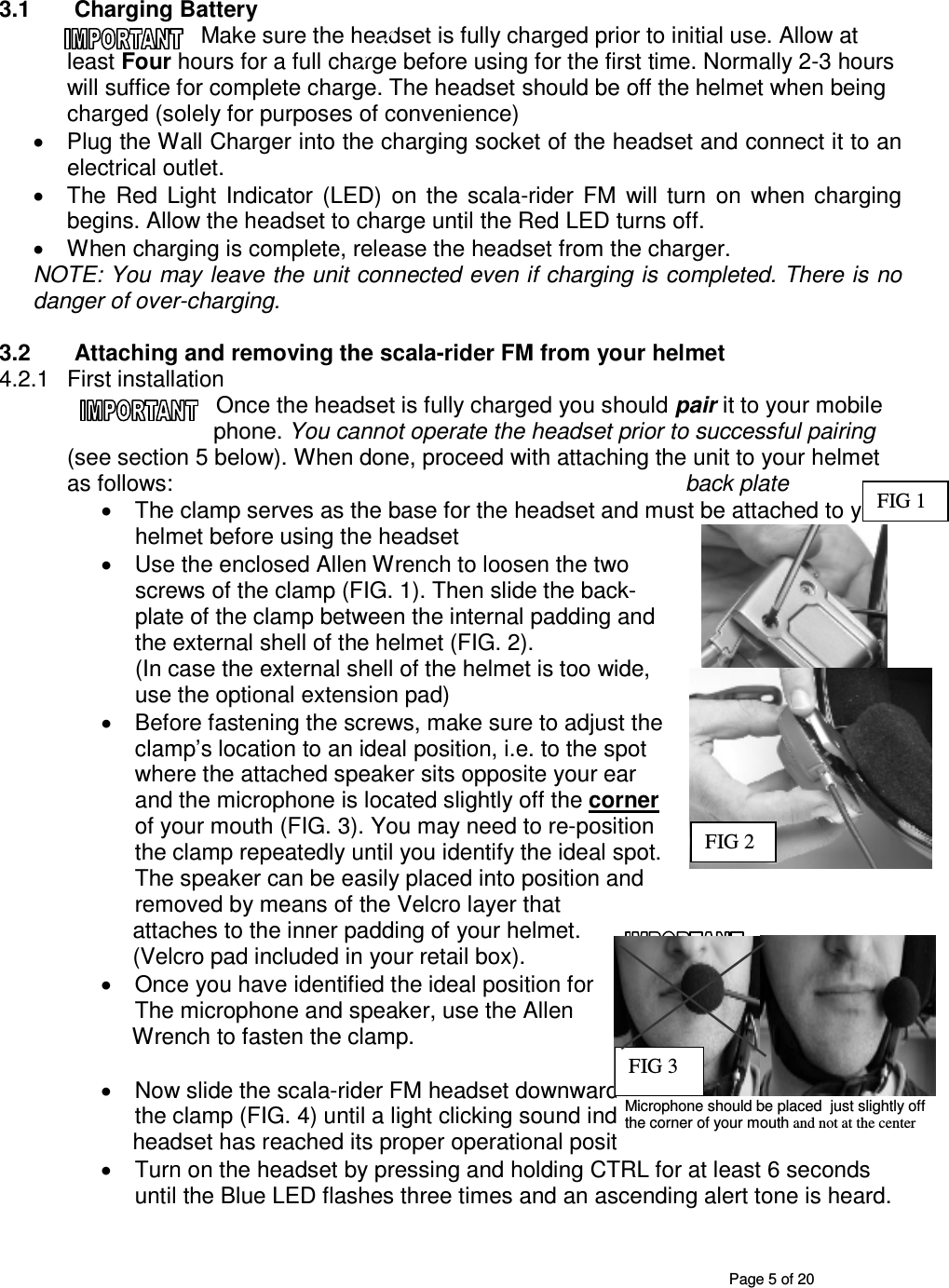       Page 5 of 20 3.1  Charging Battery Make sure the headset is fully charged prior to initial use. Allow at least Four hours for a full charge before using for the first time. Normally 2-3 hours will suffice for complete charge. The headset should be off the helmet when being charged (solely for purposes of convenience) •  Plug the Wall Charger into the charging socket of the headset and connect it to an electrical outlet. •  The  Red  Light  Indicator  (LED)  on  the  scala-rider  FM  will  turn  on  when  charging begins. Allow the headset to charge until the Red LED turns off. •  When charging is complete, release the headset from the charger.  NOTE: You may leave the unit connected even if charging is completed. There is no danger of over-charging.  3.2  Attaching and removing the scala-rider FM from your helmet  4.2.1  First installation Once the headset is fully charged you should pair it to your mobile phone. You cannot operate the headset prior to successful pairing (see section 5 below). When done, proceed with attaching the unit to your helmet as follows:                 back plate  •  The clamp serves as the base for the headset and must be attached to your helmet before using the headset  •  Use the enclosed Allen Wrench to loosen the two screws of the clamp (FIG. 1). Then slide the back-plate of the clamp between the internal padding and the external shell of the helmet (FIG. 2).  (In case the external shell of the helmet is too wide, use the optional extension pad)  •  Before fastening the screws, make sure to adjust the clamp’s location to an ideal position, i.e. to the spot where the attached speaker sits opposite your ear and the microphone is located slightly off the corner of your mouth (FIG. 3). You may need to re-position the clamp repeatedly until you identify the ideal spot.  The speaker can be easily placed into position and removed by means of the Velcro layer that       attaches to the inner padding of your helmet.      (Velcro pad included in your retail box). •  Once you have identified the ideal position for  The microphone and speaker, use the Allen       Wrench to fasten the clamp.   •  Now slide the scala-rider FM headset downwards along the Sliding-Panel of the clamp (FIG. 4) until a light clicking sound indicates that the       headset has reached its proper operational position. •  Turn on the headset by pressing and holding CTRL for at least 6 seconds until the Blue LED flashes three times and an ascending alert tone is heard. FIG 2 FIG 1 Microphone should be placed  just slightly off the corner of your mouth and not at the center FIG 3 