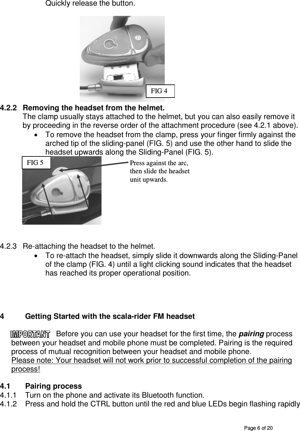       Page 6 of 20 Quickly release the button.                                                                                     4.2.2  Removing the headset from the helmet. The clamp usually stays attached to the helmet, but you can also easily remove it by proceeding in the reverse order of the attachment procedure (see 4.2.1 above). •  To remove the headset from the clamp, press your finger firmly against the arched tip of the sliding-panel (FIG. 5) and use the other hand to slide the headset upwards along the Sliding-Panel (FIG. 5).    4.2.3  Re-attaching the headset to the helmet.  •  To re-attach the headset, simply slide it downwards along the Sliding-Panel of the clamp (FIG. 4) until a light clicking sound indicates that the headset has reached its proper operational position.     4  Getting Started with the scala-rider FM headset  Before you can use your headset for the first time, the pairing process between your headset and mobile phone must be completed. Pairing is the required process of mutual recognition between your headset and mobile phone.  Please note: Your headset will not work prior to successful completion of the pairing process!   4.1  Pairing process 4.1.1  Turn on the phone and activate its Bluetooth function. 4.1.2  Press and hold the CTRL button until the red and blue LEDs begin flashing rapidly FIG 4 Press against the arc, then slide the headset unit upwards. FIG 5 