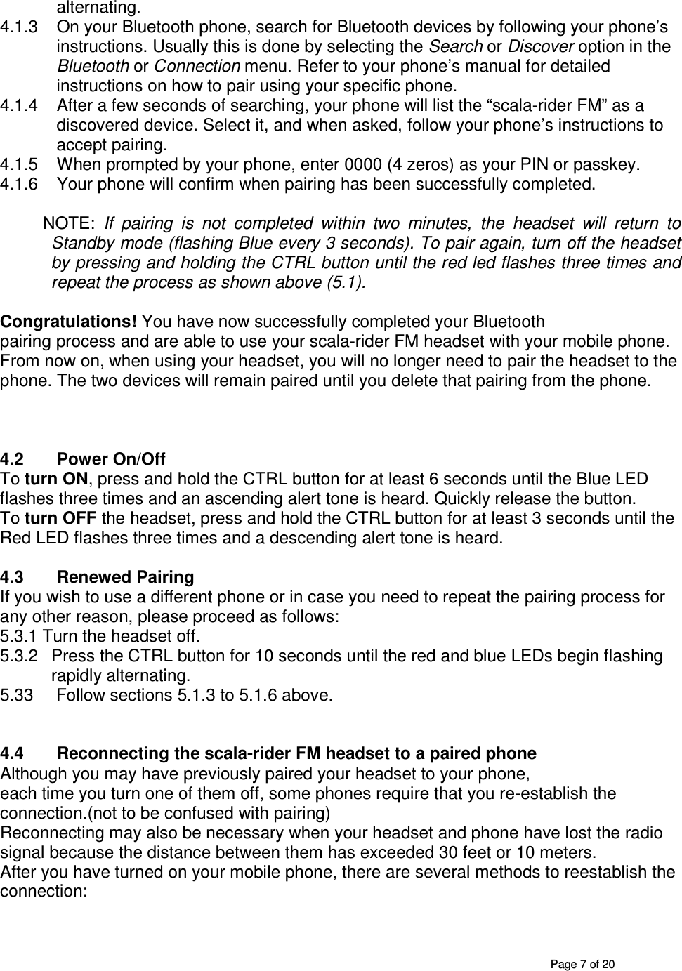       Page 7 of 20 alternating.  4.1.3  On your Bluetooth phone, search for Bluetooth devices by following your phone’s instructions. Usually this is done by selecting the Search or Discover option in the Bluetooth or Connection menu. Refer to your phone’s manual for detailed instructions on how to pair using your specific phone. 4.1.4  After a few seconds of searching, your phone will list the “scala-rider FM” as a discovered device. Select it, and when asked, follow your phone’s instructions to accept pairing. 4.1.5  When prompted by your phone, enter 0000 (4 zeros) as your PIN or passkey. 4.1.6  Your phone will confirm when pairing has been successfully completed.            NOTE:  If  pairing  is  not  completed  within  two  minutes,  the  headset  will  return  to Standby mode (flashing Blue every 3 seconds). To pair again, turn off the headset by pressing and holding the CTRL button until the red led flashes three times and repeat the process as shown above (5.1).  Congratulations! You have now successfully completed your Bluetooth pairing process and are able to use your scala-rider FM headset with your mobile phone. From now on, when using your headset, you will no longer need to pair the headset to the phone. The two devices will remain paired until you delete that pairing from the phone.    4.2  Power On/Off To turn ON, press and hold the CTRL button for at least 6 seconds until the Blue LED flashes three times and an ascending alert tone is heard. Quickly release the button. To turn OFF the headset, press and hold the CTRL button for at least 3 seconds until the Red LED flashes three times and a descending alert tone is heard.   4.3  Renewed Pairing  If you wish to use a different phone or in case you need to repeat the pairing process for any other reason, please proceed as follows: 5.3.1 Turn the headset off. 5.3.2  Press the CTRL button for 10 seconds until the red and blue LEDs begin flashing rapidly alternating. 5.33   Follow sections 5.1.3 to 5.1.6 above.    4.4  Reconnecting the scala-rider FM headset to a paired phone Although you may have previously paired your headset to your phone, each time you turn one of them off, some phones require that you re-establish the connection.(not to be confused with pairing) Reconnecting may also be necessary when your headset and phone have lost the radio signal because the distance between them has exceeded 30 feet or 10 meters. After you have turned on your mobile phone, there are several methods to reestablish the connection: 