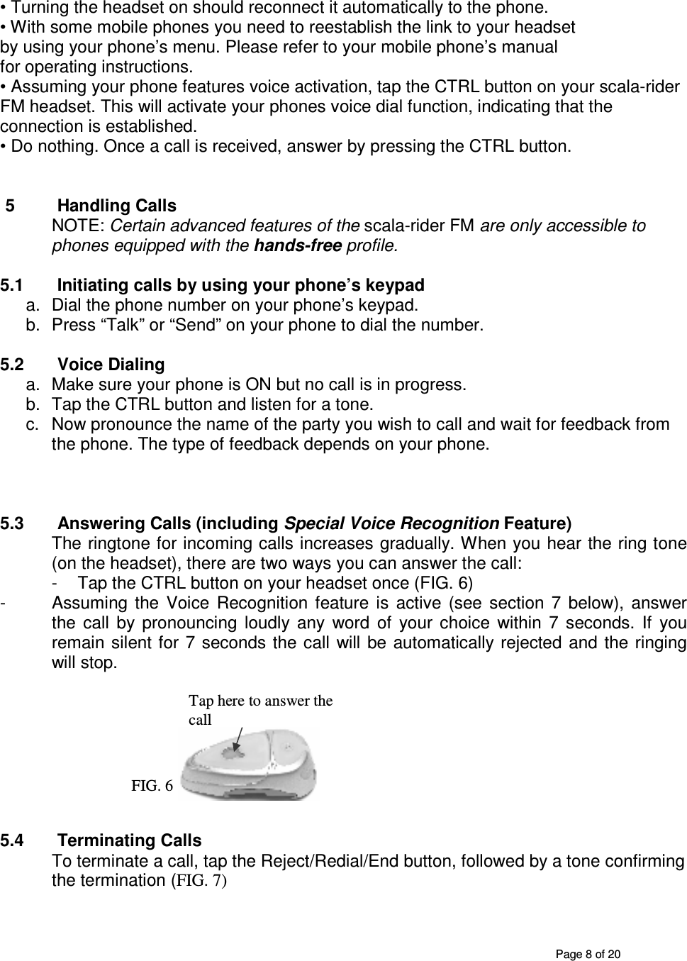       Page 8 of 20  • Turning the headset on should reconnect it automatically to the phone. • With some mobile phones you need to reestablish the link to your headset by using your phone’s menu. Please refer to your mobile phone’s manual for operating instructions. • Assuming your phone features voice activation, tap the CTRL button on your scala-rider FM headset. This will activate your phones voice dial function, indicating that the connection is established. • Do nothing. Once a call is received, answer by pressing the CTRL button.   5  Handling Calls NOTE: Certain advanced features of the scala-rider FM are only accessible to phones equipped with the hands-free profile.   5.1  Initiating calls by using your phone’s keypad a.  Dial the phone number on your phone’s keypad. b.  Press “Talk” or “Send” on your phone to dial the number.  5.2  Voice Dialing  a.  Make sure your phone is ON but no call is in progress.  b.  Tap the CTRL button and listen for a tone.  c.  Now pronounce the name of the party you wish to call and wait for feedback from the phone. The type of feedback depends on your phone.    5.3  Answering Calls (including Special Voice Recognition Feature) The ringtone for incoming calls increases gradually. When you hear the ring tone (on the headset), there are two ways you can answer the call: -  Tap the CTRL button on your headset once (FIG. 6)  -  Assuming  the  Voice  Recognition  feature  is  active  (see  section  7  below),  answer the  call  by  pronouncing  loudly  any  word  of  your  choice  within  7  seconds.  If  you remain  silent for  7  seconds the  call  will  be  automatically rejected  and the  ringing will stop.         5.4  Terminating Calls To terminate a call, tap the Reject/Redial/End button, followed by a tone confirming the termination (FIG. 7) Tap here to answer the call FIG. 6 