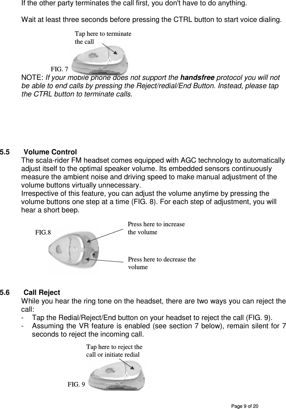       Page 9 of 20 If the other party terminates the call first, you don&apos;t have to do anything.  Wait at least three seconds before pressing the CTRL button to start voice dialing.       NOTE: If your mobile phone does not support the handsfree protocol you will not be able to end calls by pressing the Reject/redial/End Button. Instead, please tap the CTRL button to terminate calls.         5.5  Volume Control The scala-rider FM headset comes equipped with AGC technology to automatically adjust itself to the optimal speaker volume. Its embedded sensors continuously measure the ambient noise and driving speed to make manual adjustment of the volume buttons virtually unnecessary.  Irrespective of this feature, you can adjust the volume anytime by pressing the volume buttons one step at a time (FIG. 8). For each step of adjustment, you will hear a short beep.          5.6  Call Reject While you hear the ring tone on the headset, there are two ways you can reject the call: -  Tap the Redial/Reject/End button on your headset to reject the call (FIG. 9). -  Assuming the VR feature is enabled (see section 7 below), remain silent for 7 seconds to reject the incoming call.         Tap here to reject the call or initiate redial FIG. 9 Press here to decrease the volume  Press here to increase the volume  FIG.8 Tap here to terminate the call FIG. 7 