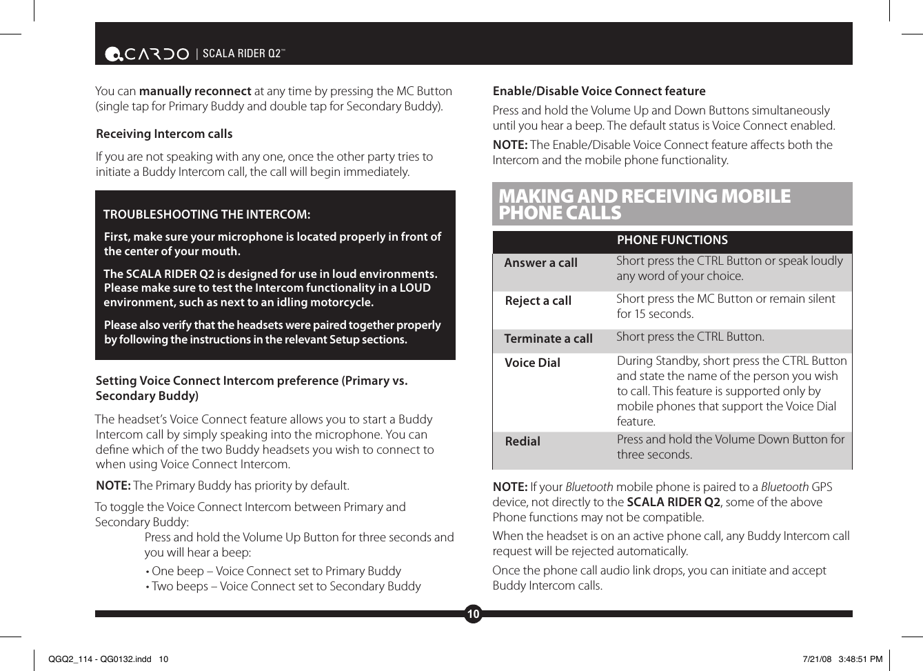 10| SCALA RIDER Q2™You can manually reconnect at any time by pressing the MC Button (single tap for Primary Buddy and double tap for Secondary Buddy).Receiving Intercom callsIf you are not speaking with any one, once the other party tries to initiate a Buddy Intercom call, the call will begin immediately.TROUBLESHOOTING THE INTERCOM: First, make sure your microphone is located properly in front of the center of your mouth.The SCALA RIDER Q2 is designed for use in loud environments. Please make sure to test the Intercom functionality in a LOUD environment, such as next to an idling motorcycle.Please also verify that the headsets were paired together properly by following the instructions in the relevant Setup sections.Setting Voice Connect Intercom preference (Primary vs. Secondary Buddy)The headset’s Voice Connect feature allows you to start a Buddy Intercom call by simply speaking into the microphone. You can dene which of the two Buddy headsets you wish to connect to when using Voice Connect Intercom.NOTE: The Primary Buddy has priority by default. To toggle the Voice Connect Intercom between Primary and Secondary Buddy:Press and hold the Volume Up Button for three seconds and you will hear a beep:• One beep – Voice Connect set to Primary Buddy• Two beeps – Voice Connect set to Secondary BuddyEnable/Disable Voice Connect featurePress and hold the Volume Up and Down Buttons simultaneously until you hear a beep. The default status is Voice Connect enabled.NOTE: The Enable/Disable Voice Connect feature aects both the Intercom and the mobile phone functionality. MAKING AND RECEIVING MOBILE PHONE CALLSPHONE FUNCTIONSAnswer a call Short press the CTRL Button or speak loudly any word of your choice.Reject a call Short press the MC Button or remain silent for 15 seconds.Terminate a call Short press the CTRL Button.Voice Dial During Standby, short press the CTRL Button and state the name of the person you wish to call. This feature is supported only by mobile phones that support the Voice Dial feature.Redial Press and hold the Volume Down Button for three seconds.NOTE: If your Bluetooth mobile phone is paired to a Bluetooth GPS device, not directly to the SCALA RIDER Q2, some of the above Phone functions may not be compatible.When the headset is on an active phone call, any Buddy Intercom call request will be rejected automatically.Once the phone call audio link drops, you can initiate and accept Buddy Intercom calls.QGQ2_114 - QG0132.indd   10 7/21/08   3:48:51 PM