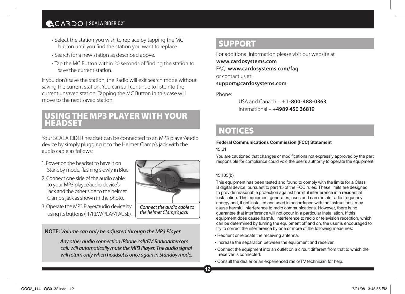12| SCALA RIDER Q2™• Select the station you wish to replace by tapping the MC button until you nd the station you want to replace.• Search for a new station as described above.• Tap the MC Button within 20 seconds of nding the station to save the current station.If you don&apos;t save the station, the Radio will exit search mode without saving the current station. You can still continue to listen to the current unsaved station. Tapping the MC Button in this case will move to the next saved station.USING THE MP3 PLAyER WITH yOUR HEADSETYour SCALA RIDER headset can be connected to an MP3 player/audio device by simply plugging it to the Helmet Clamp’s jack with the audio cable as follows:1. Power on the headset to have it on Standby mode, ashing slowly in Blue.2. Connect one side of the audio cable to your MP3 player/audio device’s jack and the other side to the helmet Clamp’s jack as shown in the photo. 3. Operate the MP3 Player/audio device by using its buttons (FF/REW/PLAY/PAUSE).NOTE: Volume can only be adjusted through the MP3 Player.Any other audio connection (Phone call/FM Radio/Intercom call) will automatically mute the MP3 Player. The audio signal will return only when headset is once again in Standby mode.SUPPORTFor additional information please visit our website atwww.cardosystems.com FAQ: www.cardosystems.com/faqor contact us at:support@cardosystems.comPhone:  USA and Canada – + 1-800-488-0363 International – +4989 450 36819NOTICESFederal Communications Commission (FCC) Statement15.21You are cautioned that changes or modications not expressly approved by the part responsible for compliance could void the user’s authority to operate the equipment. 15.105(b)This equipment has been tested and found to comply with the limits for a Class B digital device, pursuant to part 15 of the FCC rules. These limits are designed to provide reasonable protection against harmful interference in a residential installation. This equipment generates, uses and can radiate radio frequency energy and, if not installed and used in accordance with the instructions, may cause harmful interference to radio communications. However, there is no guarantee that interference will not occur in a particular installation. If this equipment does cause harmful interference to radio or television reception, which can be determined by turning the equipment off and on, the user is encouraged to try to correct the interference by one or more of the following measures:• Reorient or relocate the receiving antenna.• Increase the separation between the equipment and receiver.• Connect the equipment into an outlet on a circuit different from that to which the receiver is connected.• Consult the dealer or an experienced radio/TV technician for help.Connect the audio cable to the helmet Clamp’s jackQGQ2_114 - QG0132.indd   12 7/21/08   3:48:55 PM
