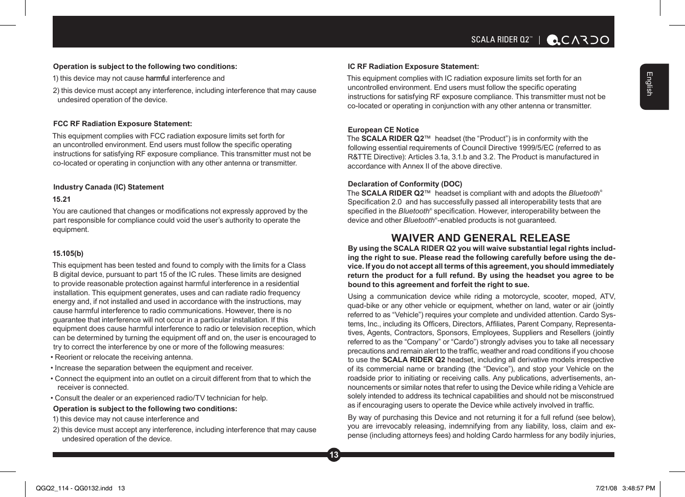 13EnglishSCALA RIDER Q2™  | Operation is subject to the following two conditions:1) this device may not cause harmful interference and2) this device must accept any interference, including interference that may cause undesired operation of the device. FCC RF Radiation Exposure Statement:This equipment complies with FCC radiation exposure limits set forth for an uncontrolled environment. End users must follow the specic operating instructions for satisfying RF exposure compliance. This transmitter must not be co-located or operating in conjunction with any other antenna or transmitter.Industry Canada (IC) Statement15.21You are cautioned that changes or modications not expressly approved by the part responsible for compliance could void the user’s authority to operate the equipment.15.105(b)This equipment has been tested and found to comply with the limits for a Class B digital device, pursuant to part 15 of the IC rules. These limits are designed to provide reasonable protection against harmful interference in a residential installation. This equipment generates, uses and can radiate radio frequency energy and, if not installed and used in accordance with the instructions, may cause harmful interference to radio communications. However, there is no guarantee that interference will not occur in a particular installation. If this equipment does cause harmful interference to radio or television reception, which can be determined by turning the equipment off and on, the user is encouraged to try to correct the interference by one or more of the following measures:• Reorient or relocate the receiving antenna.• Increase the separation between the equipment and receiver.• Connect the equipment into an outlet on a circuit different from that to which the receiver is connected.• Consult the dealer or an experienced radio/TV technician for help.Operation is subject to the following two conditions:1) this device may not cause interference and2) this device must accept any interference, including interference that may cause undesired operation of the device.IC RF Radiation Exposure Statement:This equipment complies with IC radiation exposure limits set forth for an uncontrolled environment. End users must follow the specic operating instructions for satisfying RF exposure compliance. This transmitter must not be co-located or operating in conjunction with any other antenna or transmitter.European CE Notice The SCALA RIDER Q2™  headset (the “Product”) is in conformity with the following essential requirements of Council Directive 1999/5/EC (referred to as R&amp;TTE Directive): Articles 3.1a, 3.1.b and 3.2. The Product is manufactured in accordance with Annex II of the above directive.Declaration of Conformity (DOC)The SCALA RIDER Q2™  headset is compliant with and adopts the Bluetooth® Specication 2.0  and has successfully passed all interoperability tests that are specied in the Bluetooth® specication. However, interoperability between the device and other Bluetooth®-enabled products is not guaranteed.WAIVER AND GENERAL RELEASEBy using the SCALA RIDER Q2 you will waive substantial legal rights includ-ing the right to sue. Please read the following carefully before using the de-vice. If you do not accept all terms of this agreement, you should immediately return the product for a full refund. By using the headset you agree to be bound to this agreement and forfeit the right to sue.Using  a  communication  device  while  riding  a  motorcycle,  scooter,  moped,  ATV, quad-bike or any other vehicle or equipment, whether on land, water or air (jointly referred to as “Vehicle”) requires your complete and undivided attention. Cardo Sys-tems, Inc., including its Ofcers, Directors, Afliates, Parent Company, Representa-tives, Agents, Contractors, Sponsors, Employees, Suppliers and Resellers (jointly referred to as the “Company” or “Cardo”) strongly advises you to take all necessary precautions and remain alert to the trafc, weather and road conditions if you choose to use the SCALA RIDER Q2 headset, including all derivative models irrespective of its commercial  name or branding (the  “Device”), and stop your Vehicle  on the roadside prior to initiating or receiving calls. Any publications, advertisements, an-nouncements or similar notes that refer to using the Device while riding a Vehicle are solely intended to address its technical capabilities and should not be misconstrued as if encouraging users to operate the Device while actively involved in trafc.By way of purchasing this Device and not returning it for a full refund (see below), you are irrevocably releasing, indemnifying from any liability, loss, claim and ex-pense (including attorneys fees) and holding Cardo harmless for any bodily injuries, QGQ2_114 - QG0132.indd   13 7/21/08   3:48:57 PM