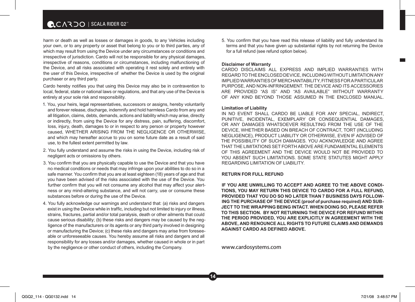 14| SCALA RIDER Q2™harm or death as well as losses or damages in goods, to any Vehicles including your own, or to any property or asset that belong to you or to third parties, any of which may result from using the Device under any circumstances or conditions and irrespective of jurisdiction. Cardo will not be responsible for any physical damages, irrespective of reasons, conditions or circumstances, including malfunctioning of the Device, and all risks associated with operating it rest solely and entirely with the user of this Device, irrespective of  whether the Device is used by the original purchaser or any third party. Cardo hereby noties you that using this Device may also be in contravention to  local, federal, state or national laws or regulations, and that any use of the Device is entirely at your sole risk and responsibility. 1. You, your heirs, legal representatives, successors or assigns, hereby voluntarily and forever release, discharge, indemnify and hold harmless Cardo from any and all litigation, claims, debts, demands, actions and liability which may arise, directly or indirectly, from using the Device for any distress, pain, suffering, discomfort, loss, injury, death, damages to or in respect to any person or property however caused,  WHETHER  ARISING  FROM  THE  NEGLIGENCE  OR  OTHERWISE, and which may hereafter accrue to you on some future date as a result of said use, to the fullest extent permitted by law.2. You fully understand and assume the risks in using the Device, including risk of negligent acts or omissions by others. 3. You conrm that you are physically capable to use the Device and that you have no medical conditions or needs that may infringe upon your abilities to do so in a safe manner. You conrm that you are at least eighteen (18) years of age and that you have been advised of the risks associated with the use of the Device. You further conrm that you will not consume any alcohol that may affect your alert-ness or any mind-altering substance, and will not carry, use or consume these substances before or during the use of the Device. 4. You fully acknowledge our warnings and understand that: (a) risks and dangers exist in using the Device while in trafc, including but not limited to injury or illness, strains, fractures, partial and/or total paralysis, death or other ailments that could cause serious disability; (b) these risks and dangers may be caused by the neg-ligence of the manufacturers or its agents or any third party involved in designing or manufacturing the Device; (c) these risks and dangers may arise from foresee-able or unforeseeable causes. You hereby assume all risks and dangers and all responsibility for any losses and/or damages, whether caused in whole or in part by the negligence or other conduct of others, including the Company. 5. You conrm that you have read this release of liability and fully understand its terms and that you have given up substantial rights by not returning the Device for a full refund (see refund option below). Disclaimer of Warranty    CARDO  DISCLAIMS  ALL  EXPRESS  AND  IMPLIED  WARRANTIES  WITH REGARD TO THE ENCLOSED DEVICE, INCLUDING WITHOUT LIMITATION ANY IMPLIED WARRANTIES OF MERCHANTABILITY, FITNESS FOR A PARTICULAR PURPOSE, AND NON-INFRINGEMENT. THE DEVICE AND ITS ACCESSORIES ARE  PROVIDED  “AS  IS”  AND  “AS  AVAILABLE”  WITHOUT  WARRANTY OF  ANY  KIND  BEYOND  THOSE  ASSUMED  IN  THE  ENCLOSED  MANUAL.  Limitation of Liability    IN  NO  EVENT  SHALL  CARDO  BE  LIABLE  FOR  ANY  SPECIAL,  INDIRECT, PUNITIVE,  INCIDENTAL,  EXEMPLARY  OR  CONSEQUENTIAL  DAMAGES, OR  ANY  DAMAGES  WHATSOEVER  RESULTING  FROM  THE  USE  OF  THE DEVICE, WHETHER BASED ON BREACH OF CONTRACT, TORT (INCLUDING NEGLIGENCE), PRODUCT LIABILITY OR OTHERWISE, EVEN IF ADVISED OF THE POSSIBILITY OF SUCH DAMAGES. YOU ACKNOWLEDGE AND AGREE THAT THE LIMITATIONS SET FORTH ABOVE ARE FUNDAMENTAL ELEMENTS OF  THIS  AGREEMENT  AND  THE  DEVICE  WOULD NOT  BE  PROVIDED  TO YOU ABSENT SUCH  LIMITATIONS. SOME STATE STATUTES MIGHT APPLY REGARDING LIMITATION OF LIABILITY. RETURN FOR FULL REFUNDIF YOU ARE UNWILLING TO ACCEPT AND AGREE TO THE ABOVE CONDI-TIONS, YOU MAY RETURN THIS DEVICE TO CARDO FOR A FULL REFUND, PROVIDED THAT YOU DO SO NO LATER THAN 7 BUSINESS DAYS FOLLOW-ING THE PURCHASE OF THE DEVICE (proof of purchase required) AND SUB-JECT TO THE WRAPPING BEING INTACT. WHEN DOING SO, PLEASE REFER TO THIS SECTION.  BY NOT RETURNING THE DEVICE FOR REFUND WITHIN THE PERIOD PROVIDED, YOU ARE EXPLICITLY IN AGREEMENT WITH THE ABOVE, AND RENOUNCE ALL RIGHTS TO FUTURE CLAIMS AND DEMANDS AGAINST CARDO AS DEFINED ABOVE.www.cardosystems.comQGQ2_114 - QG0132.indd   14 7/21/08   3:48:57 PM