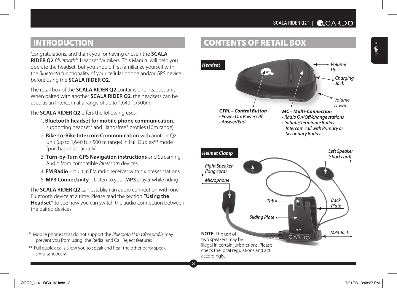 3EnglishSCALA RIDER Q2™  | CONTENTS OF RETAIL BOX INTRODUCTIONCongratulations, and thank you for having chosen the SCALA RIDER Q2 Bluetooth®  Headset for bikers. This Manual will help you operate the headset, but you should rst familiarize yourself with the Bluetooth functionality of your cellular phone and/or GPS device before using the SCALA RIDER Q2.The retail box of the SCALA RIDER Q2 contains one headset unit. When paired with another SCALA RIDER Q2, the headsets can be used as an Intercom at a range of up to 1,640 ft (500m). The SCALA RIDER Q2 oers the following uses:1. Bluetooth headset for mobile phone communication, supporting headset* and Handsfree* proles (10m range) 2. Bike-to-Bike Intercom Communication with another Q2 unit (up to 1,640 ft. / 500 m range) in Full Duplex** mode [purchased separately]3. Turn-by-Turn GPS Navigation instructions and Streaming Audio from compatible Bluetooth devices4. FM Radio – built in FM radio receiver with six preset stations5. MP3 Connectivity – Listen to your MP3 player while ridingThe SCALA RIDER Q2 can establish an audio connection with one Bluetooth device at a time. Please read the section “Using the Headset” to see how you can switch the audio connection between the paired devices.____________________*  Mobile phones that do not support the Bluetooth Handsfree proﬁle may prevent you from using  the Redial and Call Reject features** Full duplex calls allow you to speak and hear the other party speak simultaneouslyMC – Multi-Connection• Radio On/O/change stations• Initiate/Terminate Buddy Intercom call with Primary or Secondary BuddyCTRL – Control Button • Power On, Power O• Answer/EndCharging JackVolume DownVolume UpNOTE: The use of two speakers may be illegal in certain jurisdictions. Please check the local regulations and act accordingly. Headset Helmet Clamp The use of two speakers may be illegal in certain jurisdictions. Please check the local regulations and act  Helmet ClampTabSliding PlateMicrophoneRight Speaker(long cord)Left Speaker(short cord)MP3 JackBack PlateQGQ2_114 - QG0132.indd   3 7/21/08   3:48:27 PM