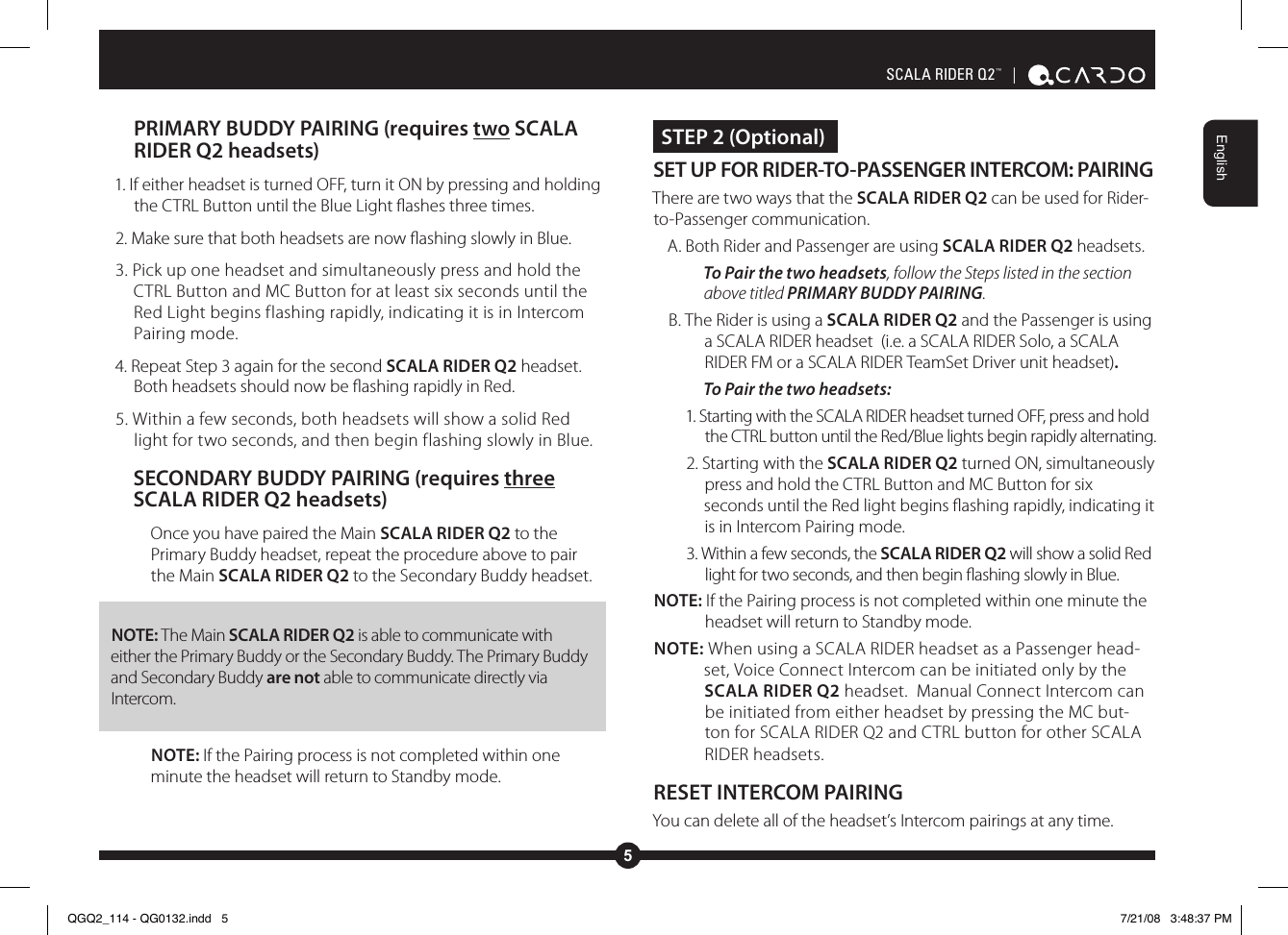5EnglishSCALA RIDER Q2™  | PRIMARY BUDDY PAIRING (requires two SCALA RIDER Q2 headsets)1. If either headset is turned OFF, turn it ON by pressing and holding the CTRL Button until the Blue Light ashes three times.2. Make sure that both headsets are now ashing slowly in Blue. 3. Pick up one headset and simultaneously press and hold the CTRL Button and MC Button for at least six seconds until the Red Light begins flashing rapidly, indicating it is in Intercom Pairing mode.4. Repeat Step 3 again for the second SCALA RIDER Q2 headset. Both headsets should now be ashing rapidly in Red.5. Within a few seconds, both headsets will show a solid Red light for two seconds, and then begin flashing slowly in Blue.SECONDARY BUDDY PAIRING (requires three SCALA RIDER Q2 headsets)Once you have paired the Main SCALA RIDER Q2 to the Primary Buddy headset, repeat the procedure above to pair the Main SCALA RIDER Q2 to the Secondary Buddy headset. NOTE: The Main SCALA RIDER Q2 is able to communicate with either the Primary Buddy or the Secondary Buddy. The Primary Buddy and Secondary Buddy are not able to communicate directly via Intercom.NOTE: If the Pairing process is not completed within one minute the headset will return to Standby mode. STEP 2 (Optional)SET UP FOR RIDER-TO-PASSENGER INTERCOM: PAIRING There are two ways that the SCALA RIDER Q2 can be used for Rider-to-Passenger communication.A. Both Rider and Passenger are using SCALA RIDER Q2 headsets.To Pair the two headsets, follow the Steps listed in the section above titled PRIMARY BUDDY PAIRING.B. The Rider is using a SCALA RIDER Q2 and the Passenger is using a SCALA RIDER headset  (i.e. a SCALA RIDER Solo, a SCALA RIDER FM or a SCALA RIDER TeamSet Driver unit headset).To Pair the two headsets:1. Starting with the SCALA RIDER headset turned OFF, press and hold the CTRL button until the Red/Blue lights begin rapidly alternating.2. Starting with the SCALA RIDER Q2 turned ON, simultaneously press and hold the CTRL Button and MC Button for six seconds until the Red light begins ashing rapidly, indicating it is in Intercom Pairing mode. 3. Within a few seconds, the SCALA RIDER Q2 will show a solid Red light for two seconds, and then begin ashing slowly in Blue.NOTE: If the Pairing process is not completed within one minute the headset will return to Standby mode.NOTE: When using a SCALA RIDER headset as a Passenger head-set, Voice Connect Intercom can be initiated only by the SCALA RIDER Q2 headset.  Manual Connect Intercom can be initiated from either headset by pressing the MC but-ton for SCALA RIDER Q2 and CTRL button for other SCALA RIDER headsets.RESET INTERCOM PAIRINGYou can delete all of the headset’s Intercom pairings at any time.QGQ2_114 - QG0132.indd   5 7/21/08   3:48:37 PM