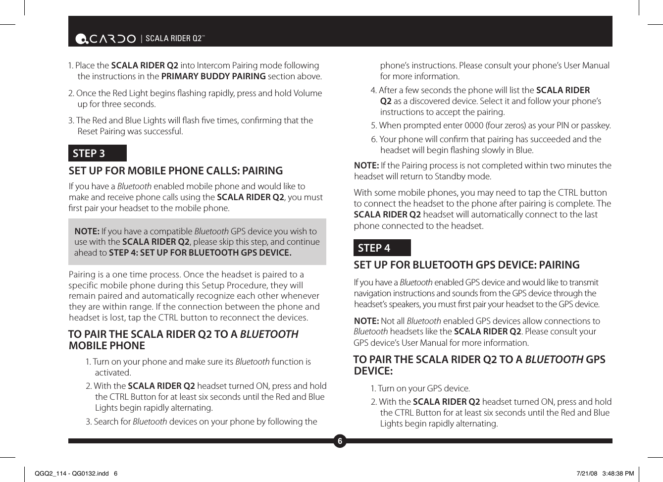 6| SCALA RIDER Q2™1. Place the SCALA RIDER Q2 into Intercom Pairing mode following the instructions in the PRIMARY BUDDY PAIRING section above.2. Once the Red Light begins ashing rapidly, press and hold Volume up for three seconds.3. The Red and Blue Lights will ash ve times, conrming that the Reset Pairing was successful.STEP 3SET UP FOR MOBILE PHONE CALLS: PAIRING If you have a Bluetooth enabled mobile phone and would like to make and receive phone calls using the SCALA RIDER Q2, you must rst pair your headset to the mobile phone.NOTE: If you have a compatible Bluetooth GPS device you wish to use with the SCALA RIDER Q2, please skip this step, and continue ahead to STEP 4: SET UP FOR BLUETOOTH GPS DEVICE.Pairing is a one time process. Once the headset is paired to a specific mobile phone during this Setup Procedure, they will remain paired and automatically recognize each other whenever they are within range. If the connection between the phone and headset is lost, tap the CTRL button to reconnect the devices.TO PAIR THE SCALA RIDER Q2 TO A BLUETOOTH MOBILE PHONE1. Turn on your phone and make sure its Bluetooth function is activated.2. With the SCALA RIDER Q2 headset turned ON, press and hold the CTRL Button for at least six seconds until the Red and Blue Lights begin rapidly alternating.3. Search for Bluetooth devices on your phone by following the phone’s instructions. Please consult your phone’s User Manual for more information.4. After a few seconds the phone will list the SCALA RIDER Q2 as a discovered device. Select it and follow your phone’s instructions to accept the pairing.5. When prompted enter 0000 (four zeros) as your PIN or passkey.6. Your phone will conrm that pairing has succeeded and the headset will begin ashing slowly in Blue.NOTE: If the Pairing process is not completed within two minutes the headset will return to Standby mode.With some mobile phones, you may need to tap the CTRL button to connect the headset to the phone after pairing is complete. The SCALA RIDER Q2 headset will automatically connect to the last phone connected to the headset.STEP 4SET UP FOR BLUETOOTH GPS DEVICE: PAIRING If you have a Bluetooth enabled GPS device and would like to transmit navigation instructions and sounds from the GPS device through the headset’s speakers, you must rst pair your headset to the GPS device. NOTE: Not all Bluetooth enabled GPS devices allow connections to Bluetooth headsets like the SCALA RIDER Q2. Please consult your GPS device’s User Manual for more information.TO PAIR THE SCALA RIDER Q2 TO A BLUETOOTH GPS DEVICE:1. Turn on your GPS device.2. With the SCALA RIDER Q2 headset turned ON, press and hold the CTRL Button for at least six seconds until the Red and Blue Lights begin rapidly alternating.QGQ2_114 - QG0132.indd   6 7/21/08   3:48:38 PM