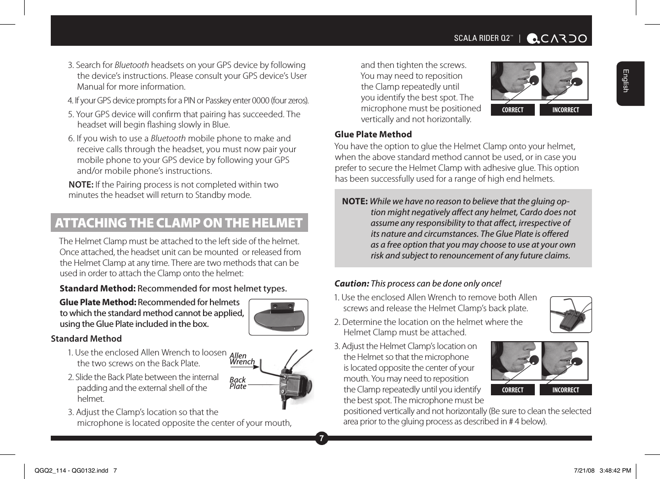 7EnglishSCALA RIDER Q2™  | 3. Search for Bluetooth headsets on your GPS device by following the device’s instructions. Please consult your GPS device’s User Manual for more information.4. If your GPS device prompts for a PIN or Passkey enter 0000 (four zeros).5. Your GPS device will conrm that pairing has succeeded. The headset will begin ashing slowly in Blue. 6. If you wish to use a Bluetooth mobile phone to make and receive calls through the headset, you must now pair your mobile phone to your GPS device by following your GPS and/or mobile phone’s instructions.NOTE: If the Pairing process is not completed within two minutes the headset will return to Standby mode. ATTACHING THE CLAMP ON THE HELMETThe Helmet Clamp must be attached to the left side of the helmet. Once attached, the headset unit can be mounted  or released from the Helmet Clamp at any time. There are two methods that can be used in order to attach the Clamp onto the helmet:Standard Method: Recommended for most helmet types.Glue Plate Method: Recommended for helmets to which the standard method cannot be applied, using the Glue Plate included in the box.  Standard Method1. Use the enclosed Allen Wrench to loosen the two screws on the Back Plate.2. Slide the Back Plate between the internal padding and the external shell of the helmet. 3. Adjust the Clamp’s location so that the microphone is located opposite the center of your mouth, and then tighten the screws. You may need to reposition the Clamp repeatedly until you identify the best spot. The microphone must be positioned vertically and not horizontally. Glue Plate MethodYou have the option to glue the Helmet Clamp onto your helmet, when the above standard method cannot be used, or in case you prefer to secure the Helmet Clamp with adhesive glue. This option has been successfully used for a range of high end helmets.NOTE: While we have no reason to believe that the gluing op-tion might negatively aect any helmet, Cardo does not assume any responsibility to that aect, irrespective of its nature and circumstances. The Glue Plate is oered as a free option that you may choose to use at your own risk and subject to renouncement of any future claims.Caution: This process can be done only once! 1. Use the enclosed Allen Wrench to remove both Allen screws and release the Helmet Clamp’s back plate.2. Determine the location on the helmet where the Helmet Clamp must be attached.3. Adjust the Helmet Clamp’s location on the Helmet so that the microphone is located opposite the center of your mouth. You may need to reposition the Clamp repeatedly until you identify the best spot. The microphone must be positioned vertically and not horizontally (Be sure to clean the selected area prior to the gluing process as described in # 4 below).CORRECT INCORRECTAllen WrenchBack Plate CORRECT INCORRECTQGQ2_114 - QG0132.indd   7 7/21/08   3:48:42 PM