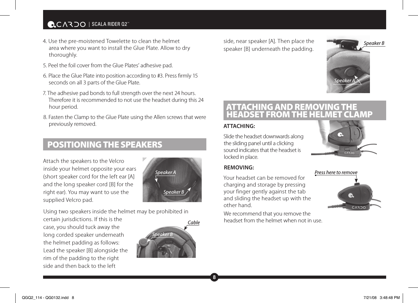 8| SCALA RIDER Q2™4. Use the pre-moistened Towelette to clean the helmet area where you want to install the Glue Plate. Allow to dry thoroughly.5. Peel the foil cover from the Glue Plates’ adhesive pad. 6. Place the Glue Plate into position according to #3. Press rmly 15 seconds on all 3 parts of the Glue Plate. 7. The adhesive pad bonds to full strength over the next 24 hours. Therefore it is recommended to not use the headset during this 24 hour period. 8. Fasten the Clamp to the Glue Plate using the Allen screws that were previously removed. POSITIONING THE SPEAKERSAttach the speakers to the Velcro inside your helmet opposite your ears (short speaker cord for the left ear [A] and the long speaker cord [B] for the right ear). You may want to use the supplied Velcro pad.Using two speakers inside the helmet may be prohibited in certain jurisdictions. If this is the case, you should tuck away the long corded speaker underneath the helmet padding as follows: Lead the speaker [B] alongside the rim of the padding to the right side and then back to the left side, near speaker [A]. Then place the speaker [B] underneath the padding. ATTACHING AND REMOVING THE HEADSET FROM THE HELMET CLAMPATTACHING:Slide the headset downwards along the sliding panel until a clicking sound indicates that the headset is locked in place.REMOVING:Your headset can be removed for charging and storage by pressing your finger gently against the tab and sliding the headset up with the other hand.We recommend that you remove the headset from the helmet when not in use.Press here to removeSpeaker ASpeaker BSpeaker BCableSpeaker ASpeaker BQGQ2_114 - QG0132.indd   8 7/21/08   3:48:48 PM