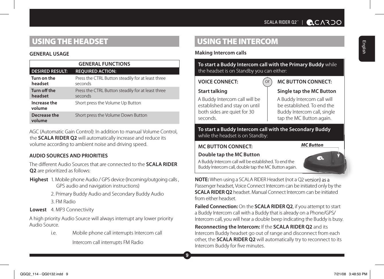 9EnglishSCALA RIDER Q2™  | USING THE HEADSETGENERAL USAGEGENERAL FUNCTIONSDESIRED RESULT: REQUIRED ACTION:Turn on the headsetPress the CTRL Button steadily for at least three secondsTurn o the headsetPress the CTRL Button steadily for at least three secondsIncrease the volumeShort press the Volume Up ButtonDecrease the volumeShort press the Volume Down ButtonAGC (Automatic Gain Control): In addition to manual Volume Control, the SCALA RIDER Q2 will automatically increase and reduce its volume according to ambient noise and driving speed.AUDIO SOURCES AND PRIORITIESThe dierent Audio Sources that are connected to the SCALA RIDER Q2 are prioritized as follows:Highest  1. Mobile phone Audio / GPS device (Incoming/outgoing calls ,       GPS audio and navigation instructions)    2. Primary Buddy Audio and Secondary Buddy Audio    3. FM RadioLowest  4. MP3 ConnectivityA high priority Audio Source will always interrupt any lower priority Audio Source.   i.e.   Mobile phone call interrupts Intercom call    Intercom call interrupts FM RadioUSING THE INTERCOM Making Intercom callsTo start a Buddy Intercom call with the Primary Buddy while the headset is on Standby you can either:VOICE CONNECT: Start talking A Buddy Intercom call will be established and stay on until both sides are quiet for 30 seconds. MC BUTTON CONNECT: Single tap the MC Button A Buddy Intercom call will be established. To end the Buddy Intercom call, single tap the MC Button again.To start a Buddy Intercom call with the Secondary Buddy while the headset is on Standby:MC BUTTON CONNECT:Double tap the MC Button A Buddy Intercom call will be established. To end the Buddy Intercom call, double tap the MC Button again.NOTE: When using a SCALA RIDER Headset (not a Q2 version) as a Passenger headset, Voice Connect Intercom can be initiated only by the SCALA RIDER Q2 headset. Manual Connect Intercom can be initiated from either headset.Failed Connection: On the SCALA RIDER Q2, if you attempt to start a Buddy Intercom call with a Buddy that is already on a Phone/GPS/Intercom call, you will hear a double beep indicating the Buddy is busy.Reconnecting the Intercom: If the SCALA RIDER Q2 and its Intercom Buddy headset go out of range and disconnect from each other, the SCALA RIDER Q2 will automatically try to reconnect to its Intercom Buddy for ve minutes.orWhen using a SCALA RIDER Headset (not a Q2 version) as a MC ButtonSpeaker ASpeaker BQGQ2_114 - QG0132.indd   9 7/21/08   3:48:50 PM
