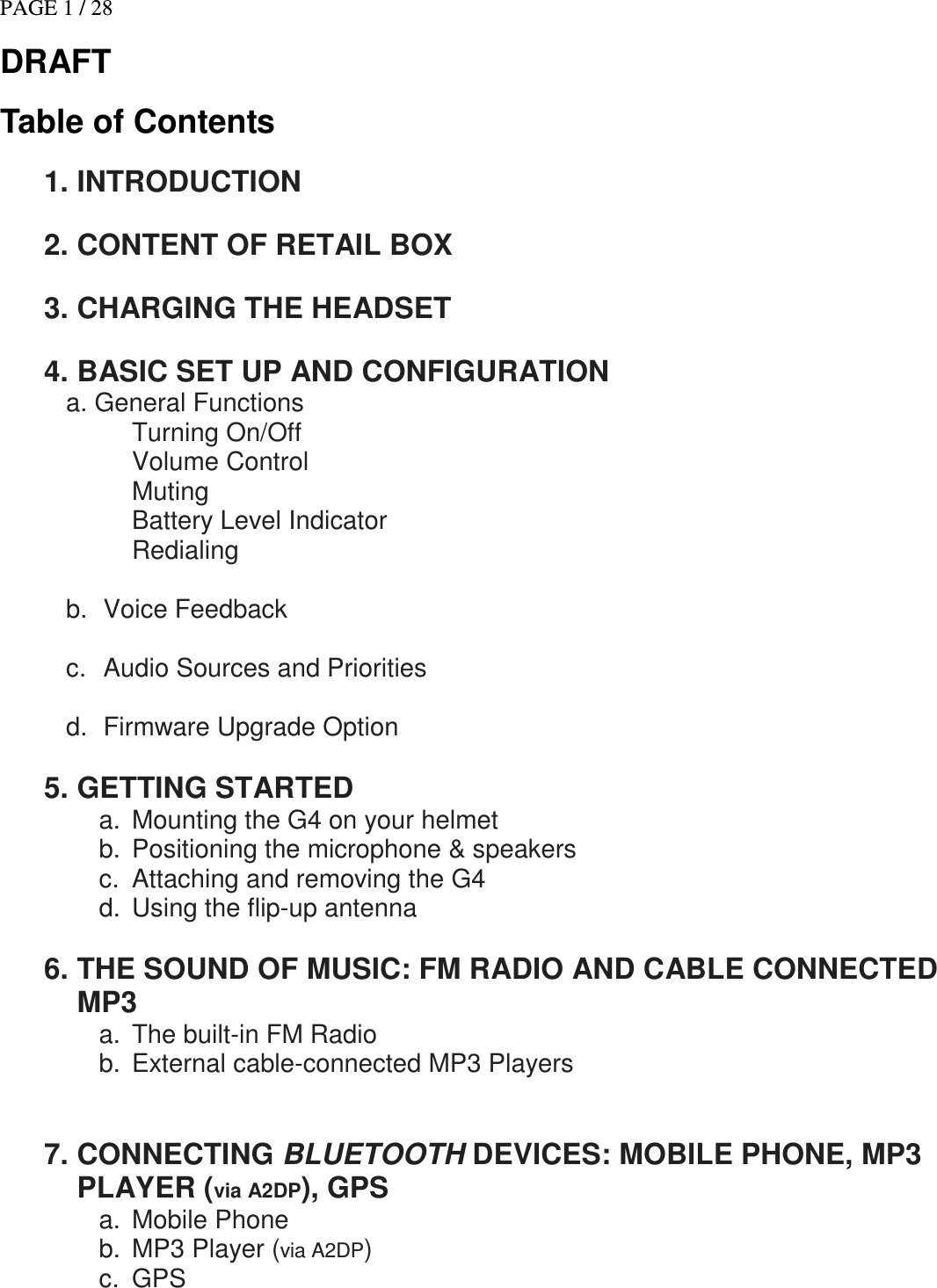 PAGE 1 / 28 DRAFT Table of Contents  1. INTRODUCTION   2. CONTENT OF RETAIL BOX   3. CHARGING THE HEADSET   4. BASIC SET UP AND CONFIGURATION a. General Functions            Turning On/Off Volume Control Muting Battery Level Indicator Redialing    b.  Voice Feedback  c.  Audio Sources and Priorities  d.  Firmware Upgrade Option  5. GETTING STARTED a.  Mounting the G4 on your helmet b.  Positioning the microphone &amp; speakers c.  Attaching and removing the G4 d.  Using the flip-up antenna   6. THE SOUND OF MUSIC: FM RADIO AND CABLE CONNECTED MP3  a.  The built-in FM Radio b.  External cable-connected MP3 Players    7. CONNECTING BLUETOOTH DEVICES: MOBILE PHONE, MP3 PLAYER (via A2DP), GPS  a.  Mobile Phone b.  MP3 Player (via A2DP) c.  GPS                  