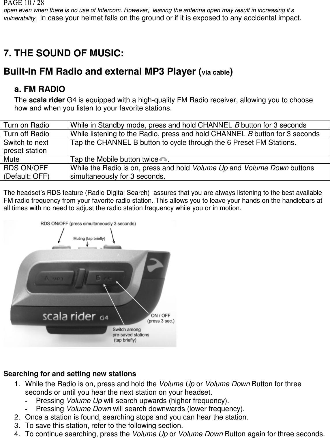 PAGE 10 / 28 open even when there is no use of Intercom. However,  leaving the antenna open may result in increasing it’s vulnerability,  in case your helmet falls on the ground or if it is exposed to any accidental impact.   7. THE SOUND OF MUSIC:  Built-In FM Radio and external MP3 Player (via cable)    a. FM RADIO The scala rider G4 is equipped with a high-quality FM Radio receiver, allowing you to choose how and when you listen to your favorite stations.  Turn on Radio  While in Standby mode, press and hold CHANNEL B button for 3 seconds Turn off Radio   While listening to the Radio, press and hold CHANNEL B button for 3 seconds Switch to next preset station Tap the CHANNEL B button to cycle through the 6 Preset FM Stations. Mute   Tap the Mobile button twice .    RDS ON/OFF (Default: OFF) While the Radio is on, press and hold Volume Up and Volume Down buttons simultaneously for 3 seconds.  The headset’s RDS feature (Radio Digital Search)  assures that you are always listening to the best available FM radio frequency from your favorite radio station. This allows you to leave your hands on the handlebars at all times with no need to adjust the radio station frequency while you or in motion.    Searching for and setting new stations 1.  While the Radio is on, press and hold the Volume Up or Volume Down Button for three seconds or until you hear the next station on your headset. -  Pressing Volume Up will search upwards (higher frequency). -  Pressing Volume Down will search downwards (lower frequency). 2.  Once a station is found, searching stops and you can hear the station. 3.  To save this station, refer to the following section. 4.  To continue searching, press the Volume Up or Volume Down Button again for three seconds.  