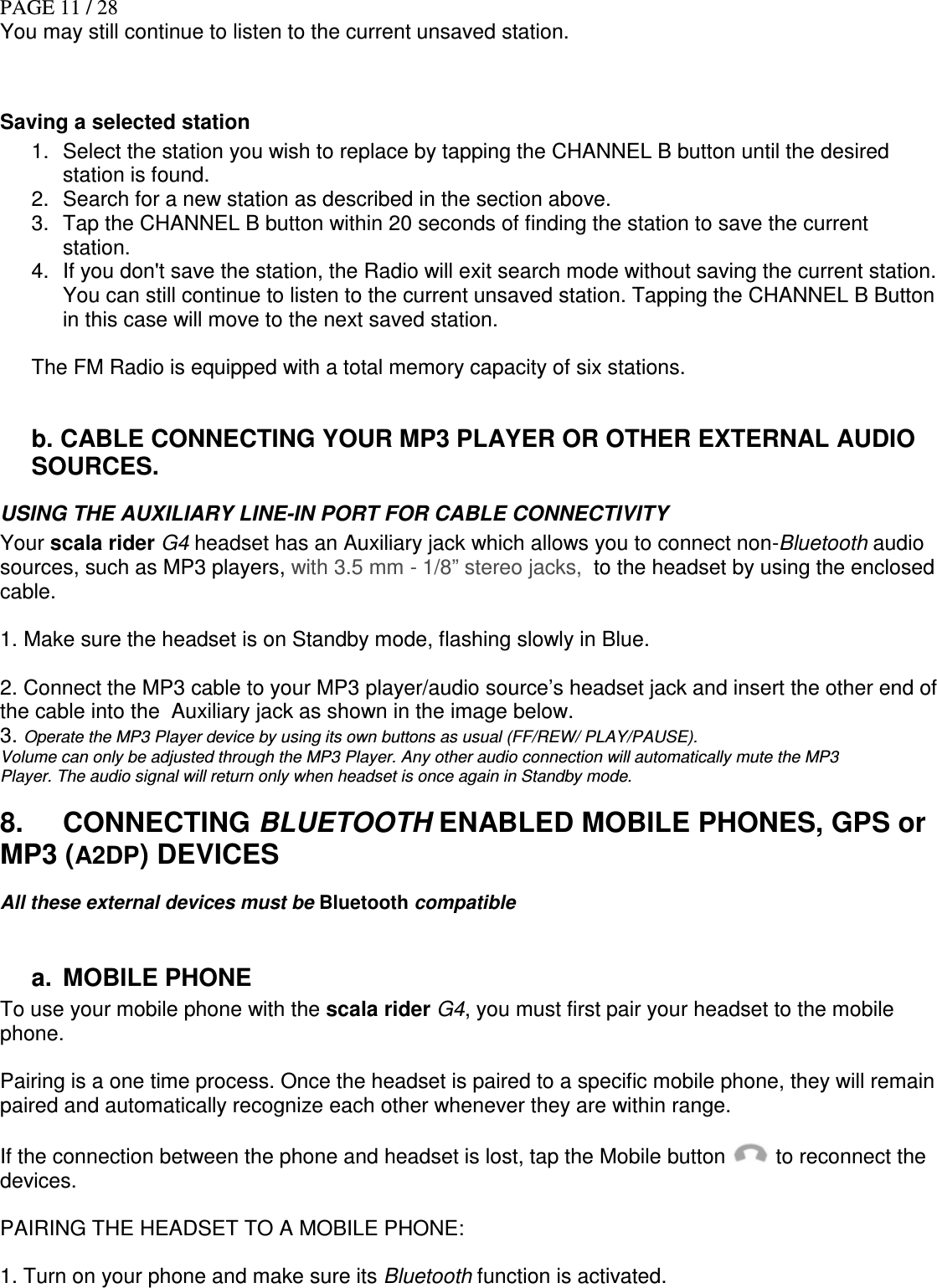 PAGE 11 / 28 You may still continue to listen to the current unsaved station.   Saving a selected station 1.  Select the station you wish to replace by tapping the CHANNEL B button until the desired station is found.  2.  Search for a new station as described in the section above. 3.  Tap the CHANNEL B button within 20 seconds of finding the station to save the current station.  4.  If you don&apos;t save the station, the Radio will exit search mode without saving the current station. You can still continue to listen to the current unsaved station. Tapping the CHANNEL B Button in this case will move to the next saved station.    The FM Radio is equipped with a total memory capacity of six stations.  b. CABLE CONNECTING YOUR MP3 PLAYER OR OTHER EXTERNAL AUDIO SOURCES. USING THE AUXILIARY LINE-IN PORT FOR CABLE CONNECTIVITY Your scala rider G4 headset has an Auxiliary jack which allows you to connect non-Bluetooth audio sources, such as MP3 players, with 3.5 mm - 1/8” stereo jacks,  to the headset by using the enclosed cable.   1. Make sure the headset is on Standby mode, flashing slowly in Blue.  2. Connect the MP3 cable to your MP3 player/audio source’s headset jack and insert the other end of the cable into the  Auxiliary jack as shown in the image below. 3. Operate the MP3 Player device by using its own buttons as usual (FF/REW/ PLAY/PAUSE). Volume can only be adjusted through the MP3 Player. Any other audio connection will automatically mute the MP3 Player. The audio signal will return only when headset is once again in Standby mode. 8.  CONNECTING BLUETOOTH ENABLED MOBILE PHONES, GPS or MP3 (A2DP) DEVICES All these external devices must be Bluetooth compatible    a.  MOBILE PHONE   To use your mobile phone with the scala rider G4, you must first pair your headset to the mobile phone.  Pairing is a one time process. Once the headset is paired to a specific mobile phone, they will remain paired and automatically recognize each other whenever they are within range.  If the connection between the phone and headset is lost, tap the Mobile button   to reconnect the devices.  PAIRING THE HEADSET TO A MOBILE PHONE:  1. Turn on your phone and make sure its Bluetooth function is activated. 