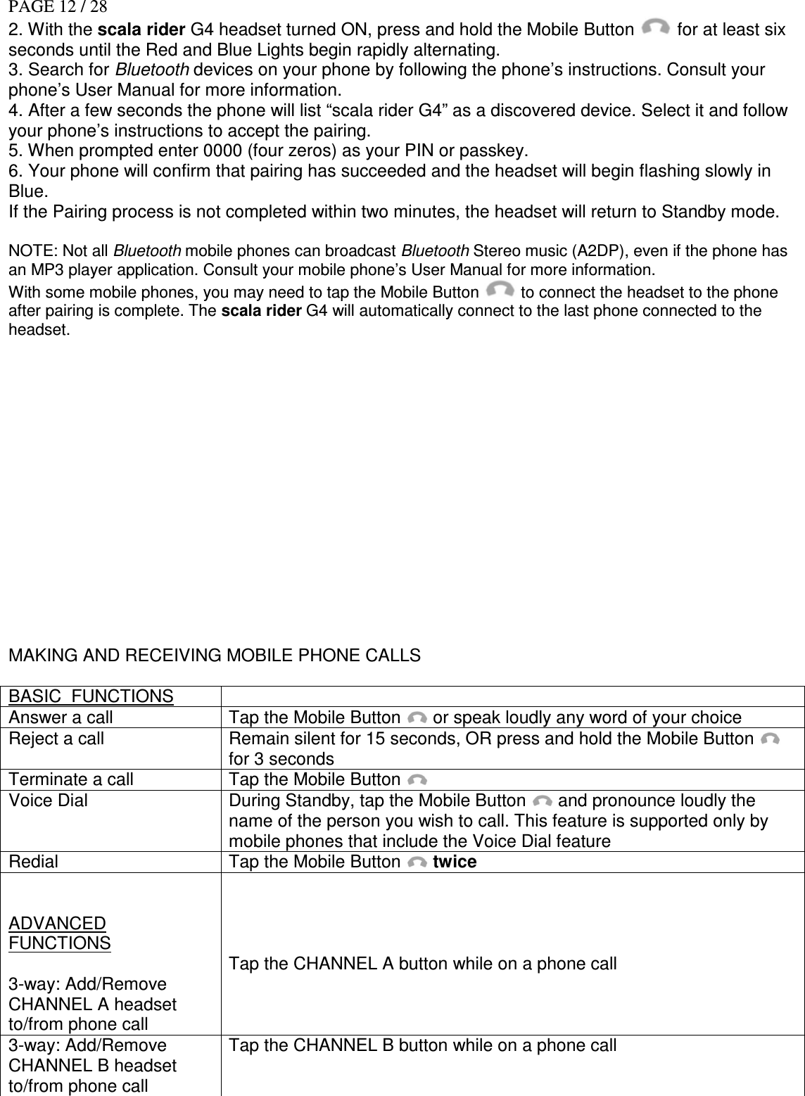 PAGE 12 / 28 2. With the scala rider G4 headset turned ON, press and hold the Mobile Button   for at least six seconds until the Red and Blue Lights begin rapidly alternating. 3. Search for Bluetooth devices on your phone by following the phone’s instructions. Consult your phone’s User Manual for more information. 4. After a few seconds the phone will list “scala rider G4” as a discovered device. Select it and follow your phone’s instructions to accept the pairing. 5. When prompted enter 0000 (four zeros) as your PIN or passkey. 6. Your phone will confirm that pairing has succeeded and the headset will begin flashing slowly in Blue. If the Pairing process is not completed within two minutes, the headset will return to Standby mode.  NOTE: Not all Bluetooth mobile phones can broadcast Bluetooth Stereo music (A2DP), even if the phone has an MP3 player application. Consult your mobile phone’s User Manual for more information. With some mobile phones, you may need to tap the Mobile Button   to connect the headset to the phone after pairing is complete. The scala rider G4 will automatically connect to the last phone connected to the headset.                MAKING AND RECEIVING MOBILE PHONE CALLS  BASIC  FUNCTIONS   Answer a call  Tap the Mobile Button   or speak loudly any word of your choice Reject a call  Remain silent for 15 seconds, OR press and hold the Mobile Button    for 3 seconds Terminate a call  Tap the Mobile Button   Voice Dial  During Standby, tap the Mobile Button   and pronounce loudly the name of the person you wish to call. This feature is supported only by mobile phones that include the Voice Dial feature Redial  Tap the Mobile Button  twice   ADVANCED FUNCTIONS  3-way: Add/Remove  CHANNEL A headset to/from phone call     Tap the CHANNEL A button while on a phone call   3-way: Add/Remove CHANNEL B headset to/from phone call Tap the CHANNEL B button while on a phone call 