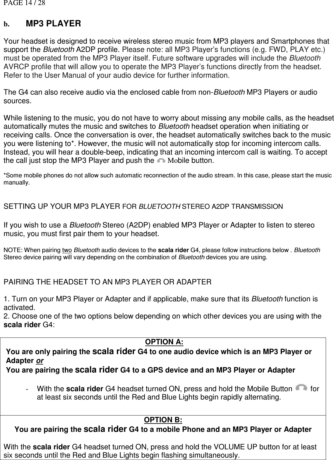 PAGE 14 / 28  b. MP3 PLAYER   Your headset is designed to receive wireless stereo music from MP3 players and Smartphones that support the Bluetooth A2DP profile. Please note: all MP3 Player’s functions (e.g. FWD, PLAY etc.) must be operated from the MP3 Player itself. Future software upgrades will include the Bluetooth AVRCP profile that will allow you to operate the MP3 Player’s functions directly from the headset. Refer to the User Manual of your audio device for further information.  The G4 can also receive audio via the enclosed cable from non-Bluetooth MP3 Players or audio sources.  While listening to the music, you do not have to worry about missing any mobile calls, as the headset automatically mutes the music and switches to Bluetooth headset operation when initiating or receiving calls. Once the conversation is over, the headset automatically switches back to the music you were listening to*. However, the music will not automatically stop for incoming intercom calls. Instead, you will hear a double-beep, indicating that an incoming intercom call is waiting. To accept the call just stop the MP3 Player and push the   Mobile button.  *Some mobile phones do not allow such automatic reconnection of the audio stream. In this case, please start the music manually.    SETTING UP YOUR MP3 PLAYER FOR BLUETOOTH STEREO A2DP TRANSMISSION   If you wish to use a Bluetooth Stereo (A2DP) enabled MP3 Player or Adapter to listen to stereo music, you must first pair them to your headset.   NOTE: When pairing two Bluetooth audio devices to the scala rider G4, please follow instructions below . Bluetooth Stereo device pairing will vary depending on the combination of Bluetooth devices you are using.   PAIRING THE HEADSET TO AN MP3 PLAYER OR ADAPTER  1. Turn on your MP3 Player or Adapter and if applicable, make sure that its Bluetooth function is activated. 2. Choose one of the two options below depending on which other devices you are using with the scala rider G4:  OPTION A: You are only pairing the scala rider G4 to one audio device which is an MP3 Player or Adapter or You are pairing the scala rider G4 to a GPS device and an MP3 Player or Adapter   -  With the scala rider G4 headset turned ON, press and hold the Mobile Button   for at least six seconds until the Red and Blue Lights begin rapidly alternating.  OPTION B:  You are pairing the scala rider G4 to a mobile Phone and an MP3 Player or Adapter  With the scala rider G4 headset turned ON, press and hold the VOLUME UP button for at least six seconds until the Red and Blue Lights begin flashing simultaneously. 