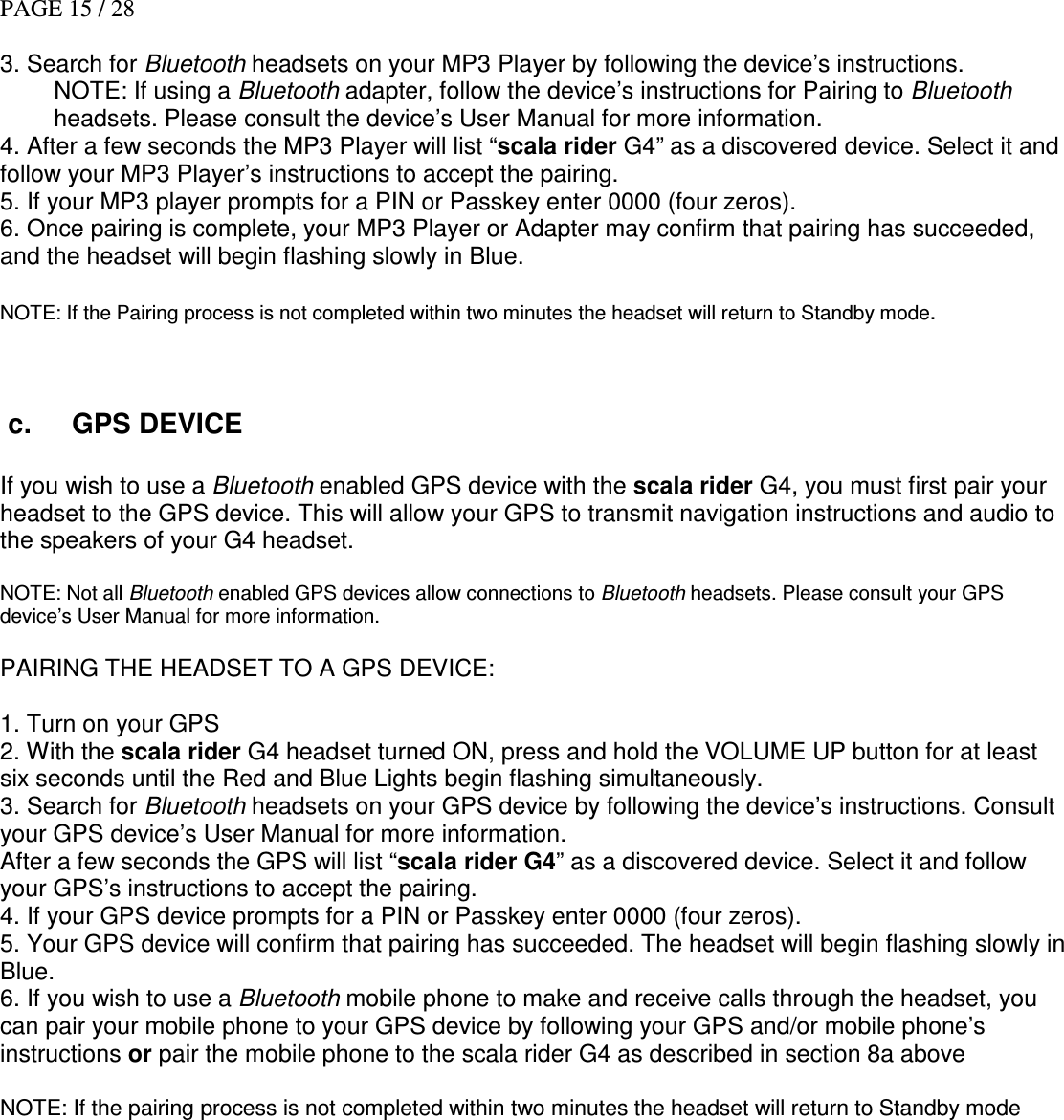 PAGE 15 / 28  3. Search for Bluetooth headsets on your MP3 Player by following the device’s instructions. NOTE: If using a Bluetooth adapter, follow the device’s instructions for Pairing to Bluetooth headsets. Please consult the device’s User Manual for more information. 4. After a few seconds the MP3 Player will list “scala rider G4” as a discovered device. Select it and follow your MP3 Player’s instructions to accept the pairing. 5. If your MP3 player prompts for a PIN or Passkey enter 0000 (four zeros). 6. Once pairing is complete, your MP3 Player or Adapter may confirm that pairing has succeeded, and the headset will begin flashing slowly in Blue.   NOTE: If the Pairing process is not completed within two minutes the headset will return to Standby mode.     c.  GPS DEVICE   If you wish to use a Bluetooth enabled GPS device with the scala rider G4, you must first pair your headset to the GPS device. This will allow your GPS to transmit navigation instructions and audio to the speakers of your G4 headset.  NOTE: Not all Bluetooth enabled GPS devices allow connections to Bluetooth headsets. Please consult your GPS device’s User Manual for more information.  PAIRING THE HEADSET TO A GPS DEVICE:  1. Turn on your GPS  2. With the scala rider G4 headset turned ON, press and hold the VOLUME UP button for at least six seconds until the Red and Blue Lights begin flashing simultaneously. 3. Search for Bluetooth headsets on your GPS device by following the device’s instructions. Consult your GPS device’s User Manual for more information. After a few seconds the GPS will list “scala rider G4” as a discovered device. Select it and follow your GPS’s instructions to accept the pairing. 4. If your GPS device prompts for a PIN or Passkey enter 0000 (four zeros). 5. Your GPS device will confirm that pairing has succeeded. The headset will begin flashing slowly in Blue.  6. If you wish to use a Bluetooth mobile phone to make and receive calls through the headset, you can pair your mobile phone to your GPS device by following your GPS and/or mobile phone’s instructions or pair the mobile phone to the scala rider G4 as described in section 8a above   NOTE: If the pairing process is not completed within two minutes the headset will return to Standby mode  