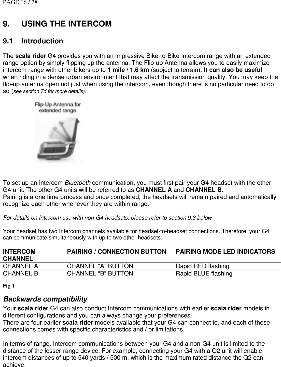 PAGE 16 / 28   9.  USING THE INTERCOM  9.1  Introduction   The scala rider G4 provides you with an impressive Bike-to-Bike Intercom range with an extended range option by simply flipping up the antenna. The Flip-up Antenna allows you to easily maximize intercom range with other bikers up to 1 mile / 1.6 km (subject to terrain). It can also be useful  when riding in a dense urban environment that may affect the transmission quality. You may keep the flip-up antenna open not just when using the intercom, even though there is no particular need to do so (see section 7d for more details).              To set up an Intercom Bluetooth communication, you must first pair your G4 headset with the other G4 unit. The other G4 units will be referred to as CHANNEL A and CHANNEL B. Pairing is a one time process and once completed, the headsets will remain paired and automatically recognize each other whenever they are within range.   For details on Intercom use with non-G4 headsets, please refer to section 9.3 below  Your headset has two Intercom channels available for headset-to-headset connections. Therefore, your G4 can communicate simultaneously with up to two other headsets.   INTERCOM CHANNEL  PAIRING / CONNECTION BUTTON PAIRING MODE LED INDICATORS CHANNEL A  CHANNEL “A” BUTTON  Rapid RED flashing CHANNEL B  CHANNEL “B” BUTTON  Rapid BLUE flashing  Fig 1 Backwards compatibility Your scala rider G4 can also conduct Intercom communications with earlier scala rider models in different configurations and you can always change your preferences.  There are four earlier scala rider models available that your G4 can connect to, and each of these connections comes with specific characteristics and / or limitations.   In terms of range, Intercom communications between your G4 and a non-G4 unit is limited to the distance of the lesser-range device. For example, connecting your G4 with a Q2 unit will enable intercom distances of up to 540 yards / 500 m, which is the maximum rated distance the Q2 can achieve.  