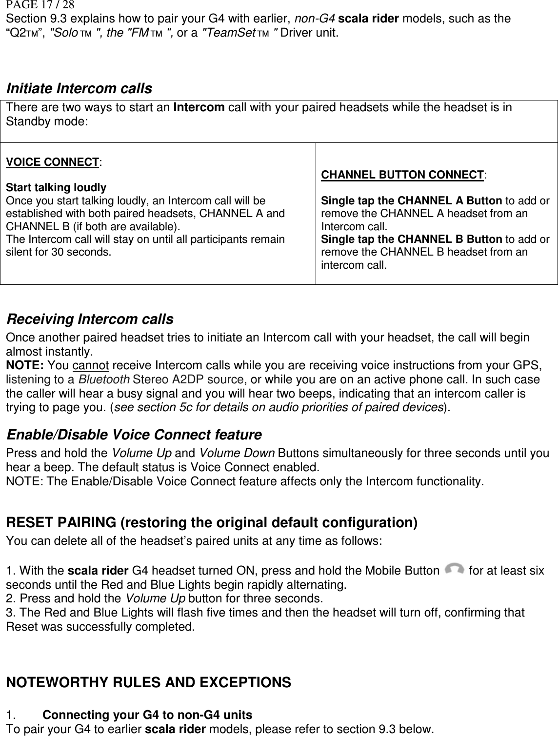 PAGE 17 / 28 Section 9.3 explains how to pair your G4 with earlier, non-G4 scala rider models, such as the “Q2TM”, &quot;Solo TM &quot;, the &quot;FM TM &quot;, or a &quot;TeamSet TM &quot; Driver unit.  Initiate Intercom calls There are two ways to start an Intercom call with your paired headsets while the headset is in Standby mode:   VOICE CONNECT:  Start talking loudly Once you start talking loudly, an Intercom call will be established with both paired headsets, CHANNEL A and CHANNEL B (if both are available).  The Intercom call will stay on until all participants remain silent for 30 seconds.    CHANNEL BUTTON CONNECT:  Single tap the CHANNEL A Button to add or remove the CHANNEL A headset from an Intercom call. Single tap the CHANNEL B Button to add or remove the CHANNEL B headset from an intercom call.   Receiving Intercom calls Once another paired headset tries to initiate an Intercom call with your headset, the call will begin almost instantly. NOTE: You cannot receive Intercom calls while you are receiving voice instructions from your GPS, listening to a Bluetooth Stereo A2DP source, or while you are on an active phone call. In such case the caller will hear a busy signal and you will hear two beeps, indicating that an intercom caller is trying to page you. (see section 5c for details on audio priorities of paired devices).  Enable/Disable Voice Connect feature Press and hold the Volume Up and Volume Down Buttons simultaneously for three seconds until you hear a beep. The default status is Voice Connect enabled. NOTE: The Enable/Disable Voice Connect feature affects only the Intercom functionality.  RESET PAIRING (restoring the original default configuration) You can delete all of the headset’s paired units at any time as follows:  1. With the scala rider G4 headset turned ON, press and hold the Mobile Button   for at least six seconds until the Red and Blue Lights begin rapidly alternating. 2. Press and hold the Volume Up button for three seconds. 3. The Red and Blue Lights will flash five times and then the headset will turn off, confirming that Reset was successfully completed.  NOTEWORTHY RULES AND EXCEPTIONS  1.  Connecting your G4 to non-G4 units To pair your G4 to earlier scala rider models, please refer to section 9.3 below.   