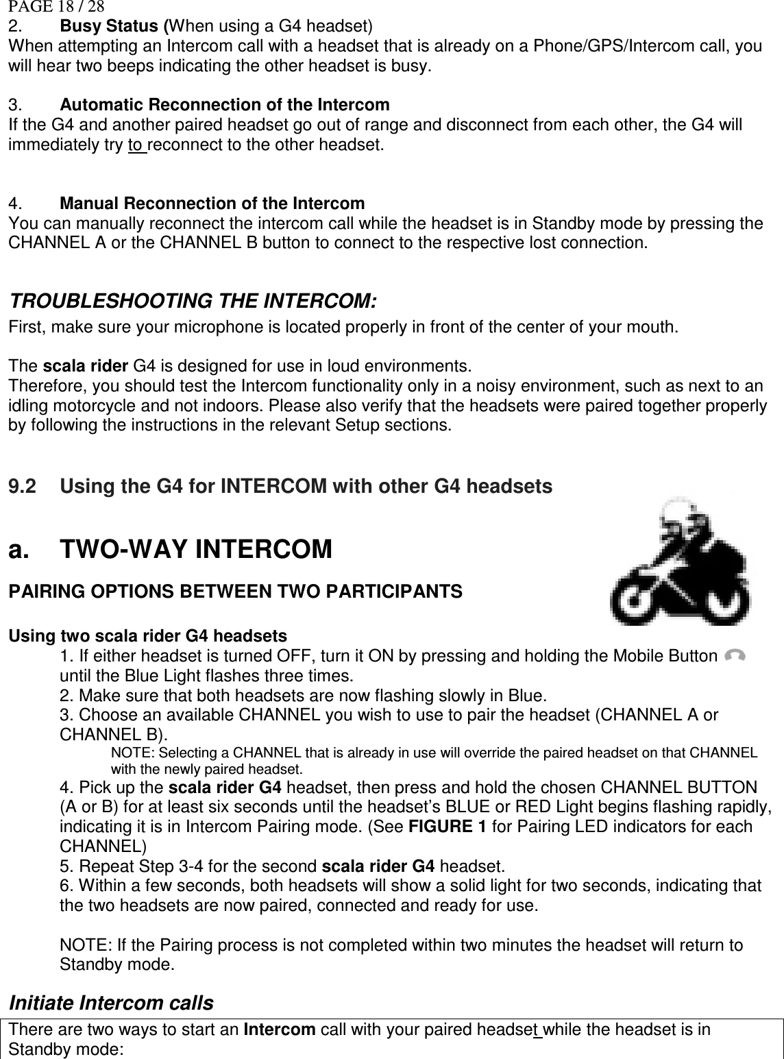 PAGE 18 / 28 2.  Busy Status (When using a G4 headset) When attempting an Intercom call with a headset that is already on a Phone/GPS/Intercom call, you will hear two beeps indicating the other headset is busy.  3.  Automatic Reconnection of the Intercom If the G4 and another paired headset go out of range and disconnect from each other, the G4 will immediately try to reconnect to the other headset.   4.  Manual Reconnection of the Intercom You can manually reconnect the intercom call while the headset is in Standby mode by pressing the CHANNEL A or the CHANNEL B button to connect to the respective lost connection.   TROUBLESHOOTING THE INTERCOM: First, make sure your microphone is located properly in front of the center of your mouth.  The scala rider G4 is designed for use in loud environments. Therefore, you should test the Intercom functionality only in a noisy environment, such as next to an idling motorcycle and not indoors. Please also verify that the headsets were paired together properly by following the instructions in the relevant Setup sections.   9.2  Using the G4 for INTERCOM with other G4 headsets  a.  TWO-WAY INTERCOM PAIRING OPTIONS BETWEEN TWO PARTICIPANTS   Using two scala rider G4 headsets  1. If either headset is turned OFF, turn it ON by pressing and holding the Mobile Button    until the Blue Light flashes three times. 2. Make sure that both headsets are now flashing slowly in Blue.  3. Choose an available CHANNEL you wish to use to pair the headset (CHANNEL A or CHANNEL B). NOTE: Selecting a CHANNEL that is already in use will override the paired headset on that CHANNEL with the newly paired headset. 4. Pick up the scala rider G4 headset, then press and hold the chosen CHANNEL BUTTON (A or B) for at least six seconds until the headset’s BLUE or RED Light begins flashing rapidly, indicating it is in Intercom Pairing mode. (See FIGURE 1 for Pairing LED indicators for each CHANNEL) 5. Repeat Step 3-4 for the second scala rider G4 headset. 6. Within a few seconds, both headsets will show a solid light for two seconds, indicating that the two headsets are now paired, connected and ready for use.  NOTE: If the Pairing process is not completed within two minutes the headset will return to Standby mode. Initiate Intercom calls There are two ways to start an Intercom call with your paired headset while the headset is in Standby mode: 