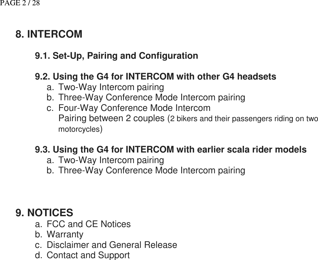 PAGE 2 / 28   8. INTERCOM   9.1. Set-Up, Pairing and Configuration   9.2. Using the G4 for INTERCOM with other G4 headsets a.  Two-Way Intercom pairing b.  Three-Way Conference Mode Intercom pairing c.  Four-Way Conference Mode Intercom Pairing between 2 couples (2 bikers and their passengers riding on two motorcycles)  9.3. Using the G4 for INTERCOM with earlier scala rider models      a.  Two-Way Intercom pairing b.  Three-Way Conference Mode Intercom pairing    9. NOTICES a.  FCC and CE Notices b.  Warranty c.  Disclaimer and General Release d.  Contact and Support       