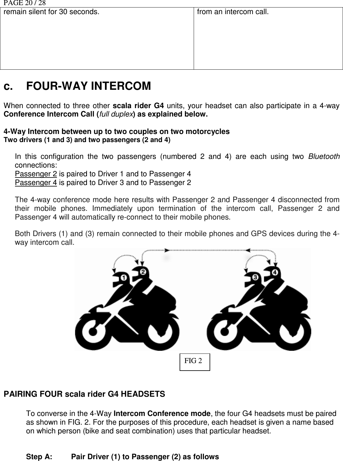 PAGE 20 / 28 remain silent for 30 seconds.  from an intercom call.  c.  FOUR-WAY INTERCOM  When connected to three  other scala rider G4  units, your headset  can also participate  in a 4-way Conference Intercom Call (full duplex) as explained below.  4-Way Intercom between up to two couples on two motorcycles  Two drivers (1 and 3) and two passengers (2 and 4)   In  this  configuration  the  two  passengers  (numbered  2  and  4)  are  each  using  two  Bluetooth connections:  Passenger 2 is paired to Driver 1 and to Passenger 4  Passenger 4 is paired to Driver 3 and to Passenger 2  The 4-way conference mode here results with Passenger 2 and Passenger 4 disconnected from their  mobile  phones.  Immediately  upon  termination  of  the  intercom  call,  Passenger  2  and Passenger 4 will automatically re-connect to their mobile phones.  Both Drivers (1) and (3) remain connected to their mobile phones and GPS devices during the 4-way intercom call.           PAIRING FOUR scala rider G4 HEADSETS    To converse in the 4-Way Intercom Conference mode, the four G4 headsets must be paired as shown in FIG. 2. For the purposes of this procedure, each headset is given a name based on which person (bike and seat combination) uses that particular headset.   Step A:  Pair Driver (1) to Passenger (2) as follows FIG 2 