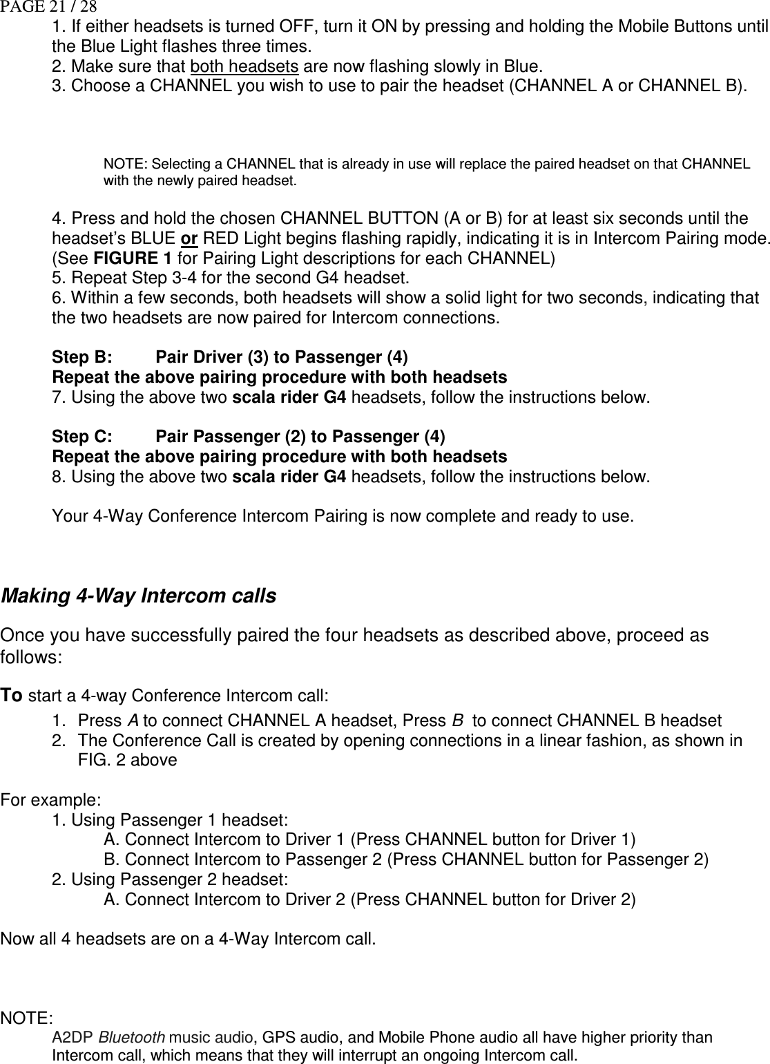 PAGE 21 / 28 1. If either headsets is turned OFF, turn it ON by pressing and holding the Mobile Buttons until the Blue Light flashes three times. 2. Make sure that both headsets are now flashing slowly in Blue.  3. Choose a CHANNEL you wish to use to pair the headset (CHANNEL A or CHANNEL B).    NOTE: Selecting a CHANNEL that is already in use will replace the paired headset on that CHANNEL with the newly paired headset.  4. Press and hold the chosen CHANNEL BUTTON (A or B) for at least six seconds until the headset’s BLUE or RED Light begins flashing rapidly, indicating it is in Intercom Pairing mode. (See FIGURE 1 for Pairing Light descriptions for each CHANNEL) 5. Repeat Step 3-4 for the second G4 headset. 6. Within a few seconds, both headsets will show a solid light for two seconds, indicating that the two headsets are now paired for Intercom connections.   Step B:  Pair Driver (3) to Passenger (4) Repeat the above pairing procedure with both headsets 7. Using the above two scala rider G4 headsets, follow the instructions below.  Step C:  Pair Passenger (2) to Passenger (4) Repeat the above pairing procedure with both headsets 8. Using the above two scala rider G4 headsets, follow the instructions below.  Your 4-Way Conference Intercom Pairing is now complete and ready to use.   Making 4-Way Intercom calls Once you have successfully paired the four headsets as described above, proceed as follows: To start a 4-way Conference Intercom call: 1.  Press A to connect CHANNEL A headset, Press B  to connect CHANNEL B headset 2.  The Conference Call is created by opening connections in a linear fashion, as shown in FIG. 2 above  For example:   1. Using Passenger 1 headset:  A. Connect Intercom to Driver 1 (Press CHANNEL button for Driver 1) B. Connect Intercom to Passenger 2 (Press CHANNEL button for Passenger 2)   2. Using Passenger 2 headset:  A. Connect Intercom to Driver 2 (Press CHANNEL button for Driver 2)  Now all 4 headsets are on a 4-Way Intercom call.    NOTE:  A2DP Bluetooth music audio, GPS audio, and Mobile Phone audio all have higher priority than Intercom call, which means that they will interrupt an ongoing Intercom call. 