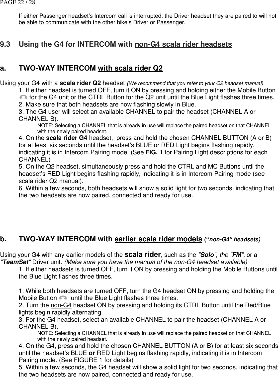 PAGE 22 / 28  If either Passenger headset’s Intercom call is interrupted, the Driver headset they are paired to will not be able to communicate with the other bike’s Driver or Passenger.   9.3  Using the G4 for INTERCOM with non-G4 scala rider headsets   a.  TWO-WAY INTERCOM with scala rider Q2  Using your G4 with a scala rider Q2 headset (We recommend that you refer to your Q2 headset manual) 1. If either headset is turned OFF, turn it ON by pressing and holding either the Mobile Button  for the G4 unit or the CTRL Button for the Q2 unit until the Blue Light flashes three times.  2. Make sure that both headsets are now flashing slowly in Blue.  3. The G4 user will select an available CHANNEL to pair the headset (CHANNEL A or CHANNEL B). NOTE: Selecting a CHANNEL that is already in use will replace the paired headset on that CHANNEL with the newly paired headset. 4. On the scala rider G4 headset,  press and hold the chosen CHANNEL BUTTON (A or B) for at least six seconds until the headset’s BLUE or RED Light begins flashing rapidly, indicating it is in Intercom Pairing mode. (See FIG. 1 for Pairing Light descriptions for each CHANNEL) 5. On the Q2 headset, simultaneously press and hold the CTRL and MC Buttons until the headset’s RED Light begins flashing rapidly, indicating it is in Intercom Pairing mode (see scala rider Q2 manual). 6. Within a few seconds, both headsets will show a solid light for two seconds, indicating that the two headsets are now paired, connected and ready for use.      b.  TWO-WAY INTERCOM with earlier scala rider models (“non-G4” headsets)   Using your G4 with any earlier models of the scala rider, such as the &quot;Solo&quot;, the &quot;FM&quot;, or a &quot;TeamSet&quot; Driver unit. (Make sure you have the manual of the non-G4 headset available) 1. If either headsets is turned OFF, turn it ON by pressing and holding the Mobile Buttons until the Blue Light flashes three times.  1. While both headsets are turned OFF, turn the G4 headset ON by pressing and holding the Mobile Button    until the Blue Light flashes three times.  2. Turn the non-G4 headset ON by pressing and holding its CTRL Button until the Red/Blue lights begin rapidly alternating. 3. For the G4 headset, select an available CHANNEL to pair the headset (CHANNEL A or  CHANNEL B). NOTE: Selecting a CHANNEL that is already in use will replace the paired headset on that CHANNEL with the newly paired headset. 4. On the G4, press and hold the chosen CHANNEL BUTTON (A or B) for at least six seconds until the headset’s BLUE or RED Light begins flashing rapidly, indicating it is in Intercom Pairing mode. (See FIGURE 1 for details) 5. Within a few seconds, the G4 headset will show a solid light for two seconds, indicating that the two headsets are now paired, connected and ready for use.    