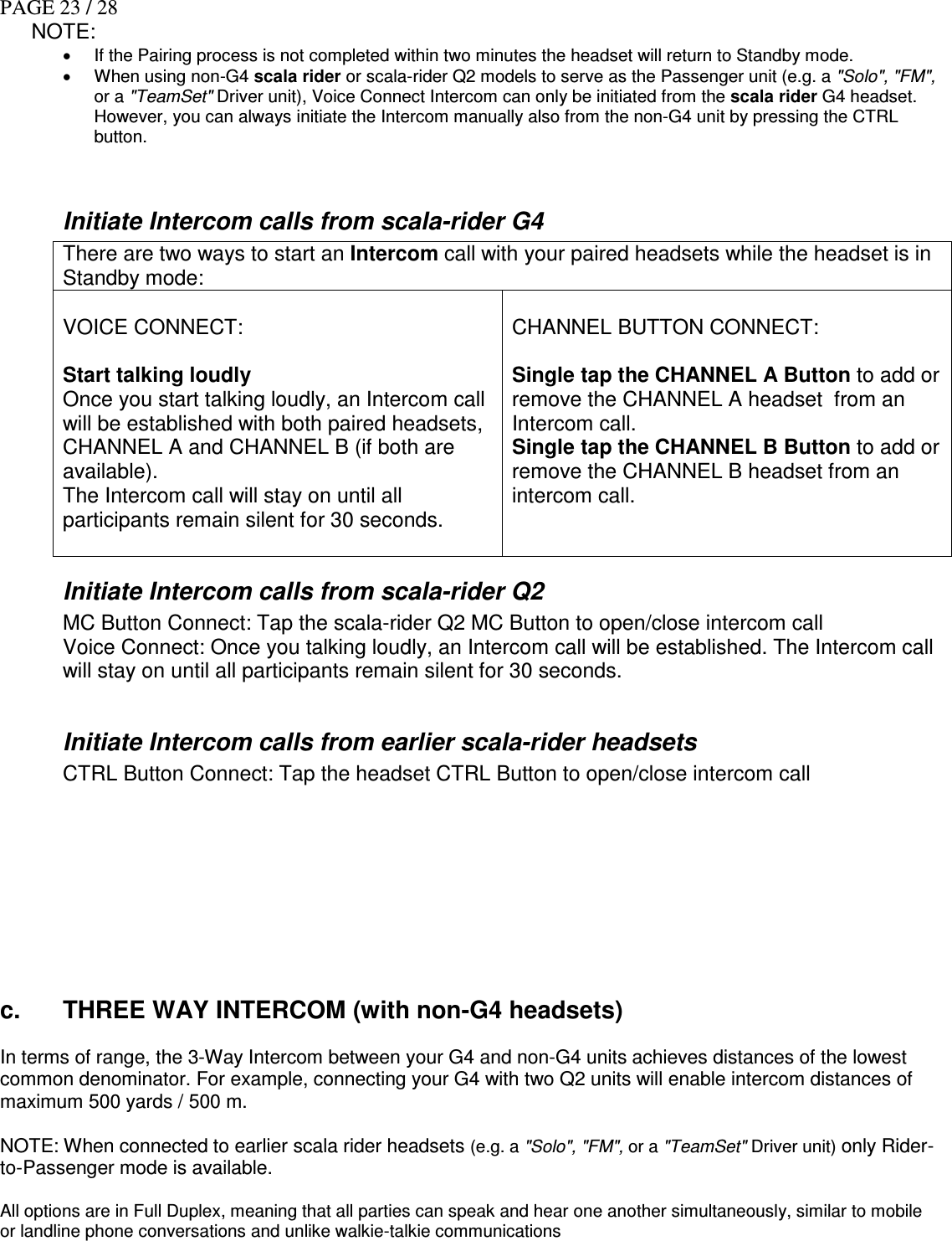 PAGE 23 / 28 NOTE:  •  If the Pairing process is not completed within two minutes the headset will return to Standby mode. •  When using non-G4 scala rider or scala-rider Q2 models to serve as the Passenger unit (e.g. a &quot;Solo&quot;, &quot;FM&quot;, or a &quot;TeamSet&quot; Driver unit), Voice Connect Intercom can only be initiated from the scala rider G4 headset. However, you can always initiate the Intercom manually also from the non-G4 unit by pressing the CTRL button.   Initiate Intercom calls from scala-rider G4 There are two ways to start an Intercom call with your paired headsets while the headset is in Standby mode:  VOICE CONNECT:  Start talking loudly Once you start talking loudly, an Intercom call will be established with both paired headsets, CHANNEL A and CHANNEL B (if both are available).  The Intercom call will stay on until all participants remain silent for 30 seconds.   CHANNEL BUTTON CONNECT:  Single tap the CHANNEL A Button to add or remove the CHANNEL A headset  from an Intercom call. Single tap the CHANNEL B Button to add or remove the CHANNEL B headset from an intercom call. Initiate Intercom calls from scala-rider Q2 MC Button Connect: Tap the scala-rider Q2 MC Button to open/close intercom call Voice Connect: Once you talking loudly, an Intercom call will be established. The Intercom call will stay on until all participants remain silent for 30 seconds.  Initiate Intercom calls from earlier scala-rider headsets CTRL Button Connect: Tap the headset CTRL Button to open/close intercom call           c.  THREE WAY INTERCOM (with non-G4 headsets)  In terms of range, the 3-Way Intercom between your G4 and non-G4 units achieves distances of the lowest common denominator. For example, connecting your G4 with two Q2 units will enable intercom distances of maximum 500 yards / 500 m.   NOTE: When connected to earlier scala rider headsets (e.g. a &quot;Solo&quot;, &quot;FM&quot;, or a &quot;TeamSet&quot; Driver unit) only Rider-to-Passenger mode is available.     All options are in Full Duplex, meaning that all parties can speak and hear one another simultaneously, similar to mobile or landline phone conversations and unlike walkie-talkie communications       