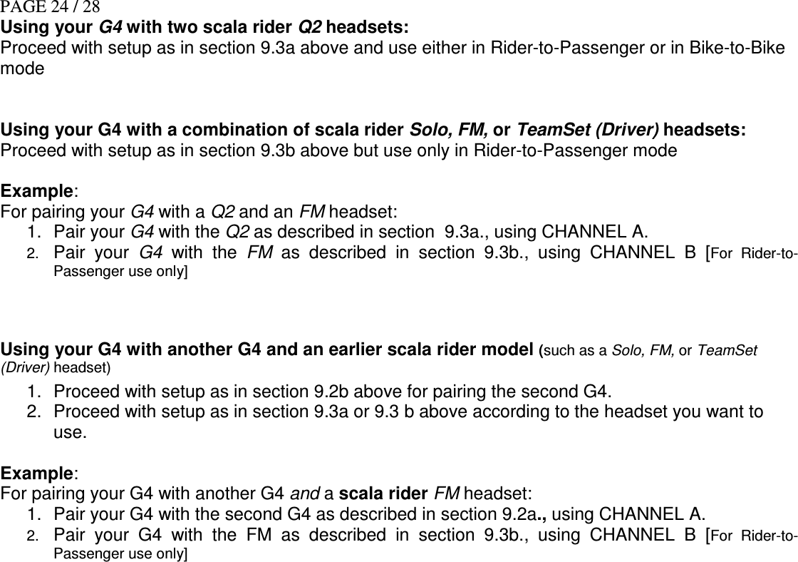 PAGE 24 / 28 Using your G4 with two scala rider Q2 headsets: Proceed with setup as in section 9.3a above and use either in Rider-to-Passenger or in Bike-to-Bike mode    Using your G4 with a combination of scala rider Solo, FM, or TeamSet (Driver) headsets: Proceed with setup as in section 9.3b above but use only in Rider-to-Passenger mode   Example: For pairing your G4 with a Q2 and an FM headset: 1.  Pair your G4 with the Q2 as described in section  9.3a., using CHANNEL A. 2. Pair  your  G4  with  the  FM  as  described  in  section  9.3b., using  CHANNEL  B  [For  Rider-to-Passenger use only]   Using your G4 with another G4 and an earlier scala rider model (such as a Solo, FM, or TeamSet (Driver) headset)  1.  Proceed with setup as in section 9.2b above for pairing the second G4. 2.  Proceed with setup as in section 9.3a or 9.3 b above according to the headset you want to use.  Example: For pairing your G4 with another G4 and a scala rider FM headset: 1.  Pair your G4 with the second G4 as described in section 9.2a., using CHANNEL A. 2. Pair  your  G4  with  the  FM  as  described  in  section  9.3b., using  CHANNEL  B  [For  Rider-to-Passenger use only]  