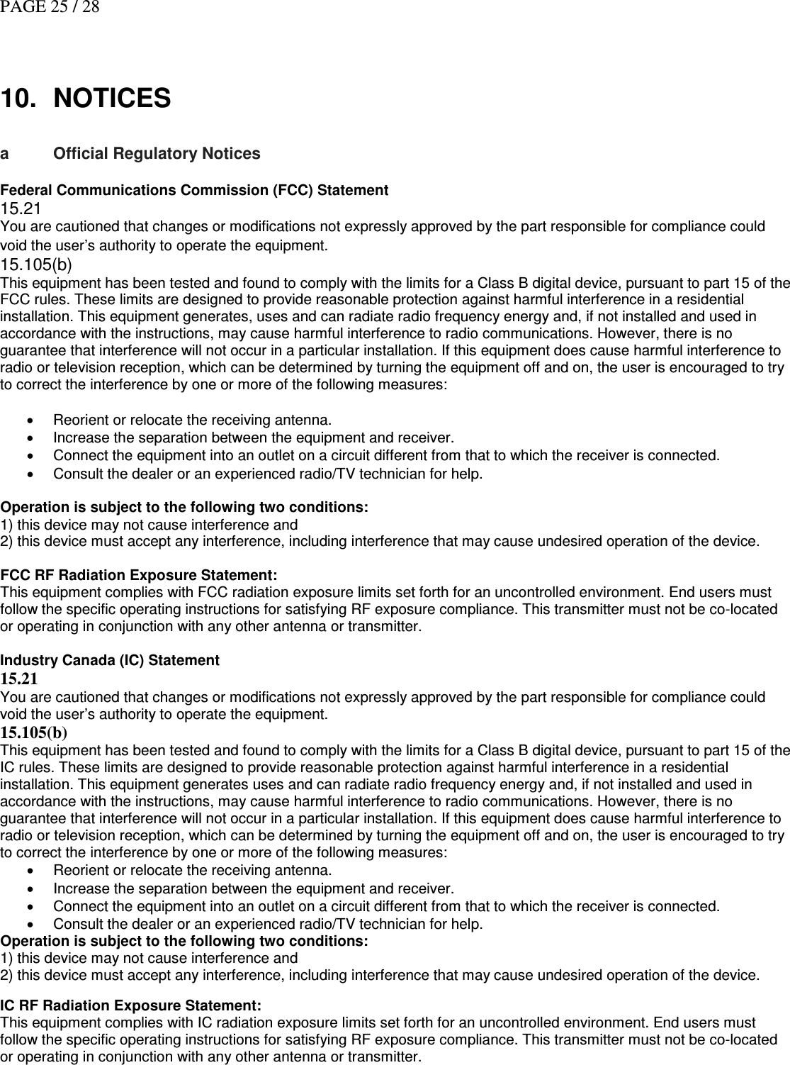 PAGE 25 / 28    10.  NOTICES  a  Official Regulatory Notices   Federal Communications Commission (FCC) Statement 15.21 You are cautioned that changes or modifications not expressly approved by the part responsible for compliance could void the user’s authority to operate the equipment.| NOTICES 15.105(b) This equipment has been tested and found to comply with the limits for a Class B digital device, pursuant to part 15 of the FCC rules. These limits are designed to provide reasonable protection against harmful interference in a residential installation. This equipment generates, uses and can radiate radio frequency energy and, if not installed and used in accordance with the instructions, may cause harmful interference to radio communications. However, there is no guarantee that interference will not occur in a particular installation. If this equipment does cause harmful interference to radio or television reception, which can be determined by turning the equipment off and on, the user is encouraged to try to correct the interference by one or more of the following measures:  •  Reorient or relocate the receiving antenna. •  Increase the separation between the equipment and receiver. •  Connect the equipment into an outlet on a circuit different from that to which the receiver is connected. •  Consult the dealer or an experienced radio/TV technician for help.  Operation is subject to the following two conditions: 1) this device may not cause interference and 2) this device must accept any interference, including interference that may cause undesired operation of the device.  FCC RF Radiation Exposure Statement: This equipment complies with FCC radiation exposure limits set forth for an uncontrolled environment. End users must follow the specific operating instructions for satisfying RF exposure compliance. This transmitter must not be co-located or operating in conjunction with any other antenna or transmitter.  Industry Canada (IC) Statement 15.21 You are cautioned that changes or modifications not expressly approved by the part responsible for compliance could void the user’s authority to operate the equipment. 15.105(b) This equipment has been tested and found to comply with the limits for a Class B digital device, pursuant to part 15 of the IC rules. These limits are designed to provide reasonable protection against harmful interference in a residential installation. This equipment generates uses and can radiate radio frequency energy and, if not installed and used in accordance with the instructions, may cause harmful interference to radio communications. However, there is no guarantee that interference will not occur in a particular installation. If this equipment does cause harmful interference to radio or television reception, which can be determined by turning the equipment off and on, the user is encouraged to try to correct the interference by one or more of the following measures: •  Reorient or relocate the receiving antenna. •  Increase the separation between the equipment and receiver. •  Connect the equipment into an outlet on a circuit different from that to which the receiver is connected. •  Consult the dealer or an experienced radio/TV technician for help. Operation is subject to the following two conditions: 1) this device may not cause interference and 2) this device must accept any interference, including interference that may cause undesired operation of the device.  IC RF Radiation Exposure Statement: This equipment complies with IC radiation exposure limits set forth for an uncontrolled environment. End users must follow the specific operating instructions for satisfying RF exposure compliance. This transmitter must not be co-located or operating in conjunction with any other antenna or transmitter.   