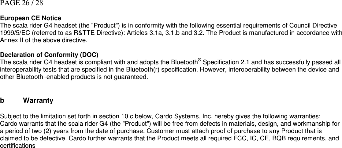 PAGE 26 / 28  European CE Notice  The scala rider G4 headset (the &quot;Product&quot;) is in conformity with the following essential requirements of Council Directive 1999/5/EC (referred to as R&amp;TTE Directive): Articles 3.1a, 3.1.b and 3.2. The Product is manufactured in accordance with Annex II of the above directive.  Declaration of Conformity (DOC) The scala rider G4 headset is compliant with and adopts the Bluetooth® Specification 2.1 and has successfully passed all interoperability tests that are specified in the Bluetooth(r) specification. However, interoperability between the device and other Bluetooth -enabled products is not guaranteed.   b  Warranty  Subject to the limitation set forth in section 10 c below, Cardo Systems, Inc. hereby gives the following warranties: Cardo warrants that the scala rider G4 (the &quot;Product&quot;) will be free from defects in materials, design, and workmanship for a period of two (2) years from the date of purchase. Customer must attach proof of purchase to any Product that is claimed to be defective. Cardo further warrants that the Product meets all required FCC, IC, CE, BQB requirements, and certifications  