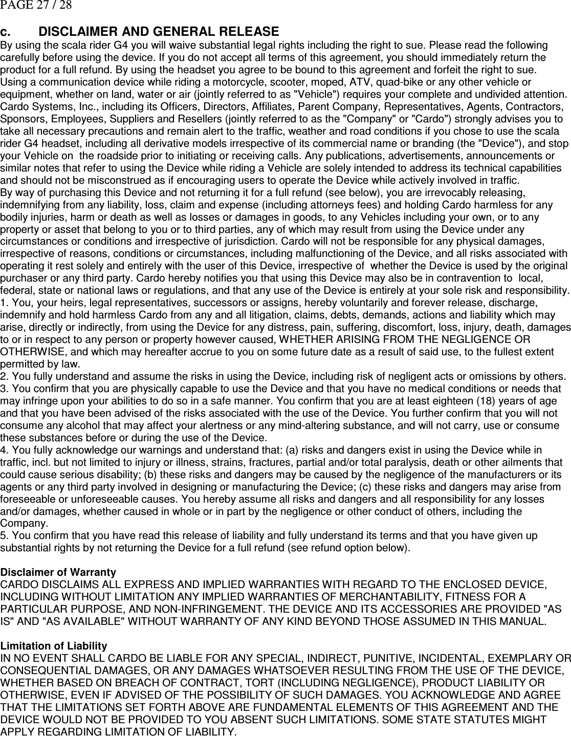 PAGE 27 / 28  c.  DISCLAIMER AND GENERAL RELEASE By using the scala rider G4 you will waive substantial legal rights including the right to sue. Please read the following carefully before using the device. If you do not accept all terms of this agreement, you should immediately return the product for a full refund. By using the headset you agree to be bound to this agreement and forfeit the right to sue.  Using a communication device while riding a motorcycle, scooter, moped, ATV, quad-bike or any other vehicle or equipment, whether on land, water or air (jointly referred to as &quot;Vehicle&quot;) requires your complete and undivided attention. Cardo Systems, Inc., including its Officers, Directors, Affiliates, Parent Company, Representatives, Agents, Contractors, Sponsors, Employees, Suppliers and Resellers (jointly referred to as the &quot;Company&quot; or &quot;Cardo&quot;) strongly advises you to take all necessary precautions and remain alert to the traffic, weather and road conditions if you chose to use the scala rider G4 headset, including all derivative models irrespective of its commercial name or branding (the &quot;Device&quot;), and stop your Vehicle on  the roadside prior to initiating or receiving calls. Any publications, advertisements, announcements or similar notes that refer to using the Device while riding a Vehicle are solely intended to address its technical capabilities and should not be misconstrued as if encouraging users to operate the Device while actively involved in traffic. By way of purchasing this Device and not returning it for a full refund (see below), you are irrevocably releasing, indemnifying from any liability, loss, claim and expense (including attorneys fees) and holding Cardo harmless for any bodily injuries, harm or death as well as losses or damages in goods, to any Vehicles including your own, or to any property or asset that belong to you or to third parties, any of which may result from using the Device under any circumstances or conditions and irrespective of jurisdiction. Cardo will not be responsible for any physical damages, irrespective of reasons, conditions or circumstances, including malfunctioning of the Device, and all risks associated with operating it rest solely and entirely with the user of this Device, irrespective of  whether the Device is used by the original purchaser or any third party. Cardo hereby notifies you that using this Device may also be in contravention to  local, federal, state or national laws or regulations, and that any use of the Device is entirely at your sole risk and responsibility.  1. You, your heirs, legal representatives, successors or assigns, hereby voluntarily and forever release, discharge, indemnify and hold harmless Cardo from any and all litigation, claims, debts, demands, actions and liability which may arise, directly or indirectly, from using the Device for any distress, pain, suffering, discomfort, loss, injury, death, damages to or in respect to any person or property however caused, WHETHER ARISING FROM THE NEGLIGENCE OR OTHERWISE, and which may hereafter accrue to you on some future date as a result of said use, to the fullest extent permitted by law. 2. You fully understand and assume the risks in using the Device, including risk of negligent acts or omissions by others.  3. You confirm that you are physically capable to use the Device and that you have no medical conditions or needs that may infringe upon your abilities to do so in a safe manner. You confirm that you are at least eighteen (18) years of age and that you have been advised of the risks associated with the use of the Device. You further confirm that you will not consume any alcohol that may affect your alertness or any mind-altering substance, and will not carry, use or consume these substances before or during the use of the Device.  4. You fully acknowledge our warnings and understand that: (a) risks and dangers exist in using the Device while in traffic, incl. but not limited to injury or illness, strains, fractures, partial and/or total paralysis, death or other ailments that could cause serious disability; (b) these risks and dangers may be caused by the negligence of the manufacturers or its agents or any third party involved in designing or manufacturing the Device; (c) these risks and dangers may arise from foreseeable or unforeseeable causes. You hereby assume all risks and dangers and all responsibility for any losses and/or damages, whether caused in whole or in part by the negligence or other conduct of others, including the Company.  5. You confirm that you have read this release of liability and fully understand its terms and that you have given up substantial rights by not returning the Device for a full refund (see refund option below).   Disclaimer of Warranty    CARDO DISCLAIMS ALL EXPRESS AND IMPLIED WARRANTIES WITH REGARD TO THE ENCLOSED DEVICE, INCLUDING WITHOUT LIMITATION ANY IMPLIED WARRANTIES OF MERCHANTABILITY, FITNESS FOR A PARTICULAR PURPOSE, AND NON-INFRINGEMENT. THE DEVICE AND ITS ACCESSORIES ARE PROVIDED &quot;AS IS&quot; AND &quot;AS AVAILABLE&quot; WITHOUT WARRANTY OF ANY KIND BEYOND THOSE ASSUMED IN THIS MANUAL.    Limitation of Liability    IN NO EVENT SHALL CARDO BE LIABLE FOR ANY SPECIAL, INDIRECT, PUNITIVE, INCIDENTAL, EXEMPLARY OR CONSEQUENTIAL DAMAGES, OR ANY DAMAGES WHATSOEVER RESULTING FROM THE USE OF THE DEVICE, WHETHER BASED ON BREACH OF CONTRACT, TORT (INCLUDING NEGLIGENCE), PRODUCT LIABILITY OR OTHERWISE, EVEN IF ADVISED OF THE POSSIBILITY OF SUCH DAMAGES. YOU ACKNOWLEDGE AND AGREE THAT THE LIMITATIONS SET FORTH ABOVE ARE FUNDAMENTAL ELEMENTS OF THIS AGREEMENT AND THE DEVICE WOULD NOT BE PROVIDED TO YOU ABSENT SUCH LIMITATIONS. SOME STATE STATUTES MIGHT APPLY REGARDING LIMITATION OF LIABILITY.       