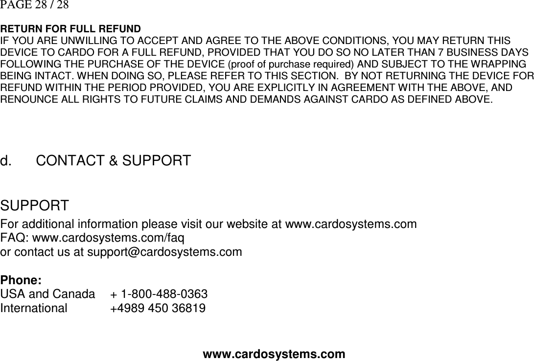 PAGE 28 / 28  RETURN FOR FULL REFUND IF YOU ARE UNWILLING TO ACCEPT AND AGREE TO THE ABOVE CONDITIONS, YOU MAY RETURN THIS DEVICE TO CARDO FOR A FULL REFUND, PROVIDED THAT YOU DO SO NO LATER THAN 7 BUSINESS DAYS FOLLOWING THE PURCHASE OF THE DEVICE (proof of purchase required) AND SUBJECT TO THE WRAPPING BEING INTACT. WHEN DOING SO, PLEASE REFER TO THIS SECTION.  BY NOT RETURNING THE DEVICE FOR REFUND WITHIN THE PERIOD PROVIDED, YOU ARE EXPLICITLY IN AGREEMENT WITH THE ABOVE, AND RENOUNCE ALL RIGHTS TO FUTURE CLAIMS AND DEMANDS AGAINST CARDO AS DEFINED ABOVE.    d.      CONTACT &amp; SUPPORT  SUPPORT For additional information please visit our website at www.cardosystems.com FAQ: www.cardosystems.com/faq or contact us at support@cardosystems.com  Phone: USA and Canada    + 1-800-488-0363 International    +4989 450 36819  www.cardosystems.com   