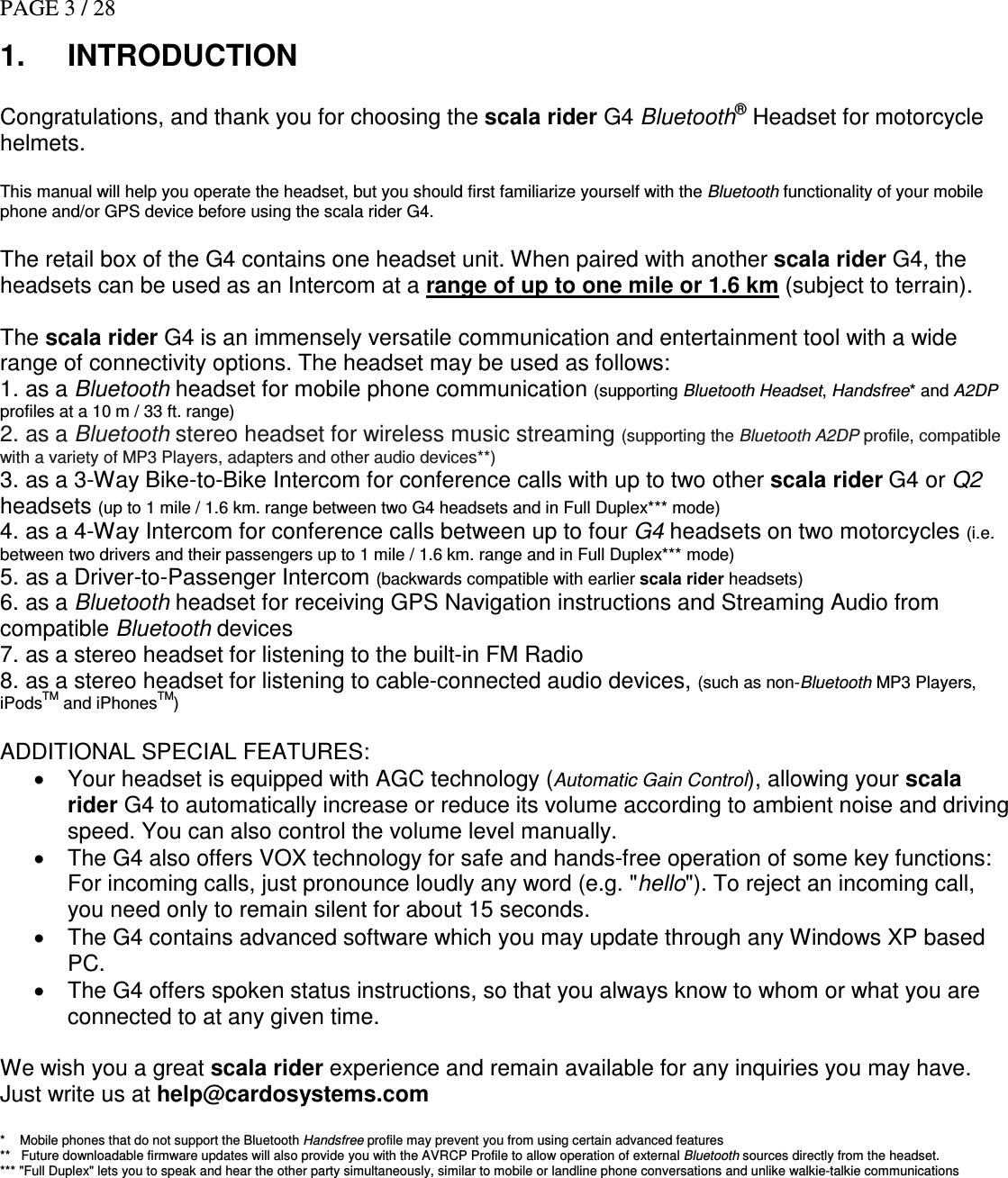 PAGE 3 / 28 1.  INTRODUCTION  Congratulations, and thank you for choosing the scala rider G4 Bluetooth® Headset for motorcycle helmets.   This manual will help you operate the headset, but you should first familiarize yourself with the Bluetooth functionality of your mobile phone and/or GPS device before using the scala rider G4.  The retail box of the G4 contains one headset unit. When paired with another scala rider G4, the headsets can be used as an Intercom at a range of up to one mile or 1.6 km (subject to terrain).    The scala rider G4 is an immensely versatile communication and entertainment tool with a wide range of connectivity options. The headset may be used as follows:  1. as a Bluetooth headset for mobile phone communication (supporting Bluetooth Headset, Handsfree* and A2DP profiles at a 10 m / 33 ft. range) 2. as a Bluetooth stereo headset for wireless music streaming (supporting the Bluetooth A2DP profile, compatible with a variety of MP3 Players, adapters and other audio devices**) 3. as a 3-Way Bike-to-Bike Intercom for conference calls with up to two other scala rider G4 or Q2 headsets (up to 1 mile / 1.6 km. range between two G4 headsets and in Full Duplex*** mode) 4. as a 4-Way Intercom for conference calls between up to four G4 headsets on two motorcycles (i.e. between two drivers and their passengers up to 1 mile / 1.6 km. range and in Full Duplex*** mode) 5. as a Driver-to-Passenger Intercom (backwards compatible with earlier scala rider headsets) 6. as a Bluetooth headset for receiving GPS Navigation instructions and Streaming Audio from compatible Bluetooth devices 7. as a stereo headset for listening to the built-in FM Radio  8. as a stereo headset for listening to cable-connected audio devices, (such as non-Bluetooth MP3 Players, iPodsTM and iPhonesTM)  ADDITIONAL SPECIAL FEATURES:  •  Your headset is equipped with AGC technology (Automatic Gain Control), allowing your scala rider G4 to automatically increase or reduce its volume according to ambient noise and driving speed. You can also control the volume level manually. •  The G4 also offers VOX technology for safe and hands-free operation of some key functions: For incoming calls, just pronounce loudly any word (e.g. &quot;hello&quot;). To reject an incoming call, you need only to remain silent for about 15 seconds. •  The G4 contains advanced software which you may update through any Windows XP based PC. •  The G4 offers spoken status instructions, so that you always know to whom or what you are connected to at any given time.  We wish you a great scala rider experience and remain available for any inquiries you may have. Just write us at help@cardosystems.com  *    Mobile phones that do not support the Bluetooth Handsfree profile may prevent you from using certain advanced features **   Future downloadable firmware updates will also provide you with the AVRCP Profile to allow operation of external Bluetooth sources directly from the headset.  *** &quot;Full Duplex&quot; lets you to speak and hear the other party simultaneously, similar to mobile or landline phone conversations and unlike walkie-talkie communications    