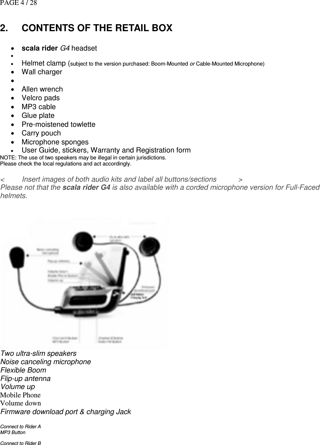 PAGE 4 / 28  2.  CONTENTS OF THE RETAIL BOX   • scala rider G4 headset •   • Helmet clamp (subject to the version purchased: Boom-Mounted or Cable-Mounted Microphone)  •  Wall charger  • Mini-USB cable for charging and for firmware update from PC (requires MS Windows® XP) •  Allen wrench •  Velcro pads •  MP3 cable •  Glue plate •  Pre-moistened towlette •  Carry pouch •  Microphone sponges • User Guide, stickers, Warranty and Registration form  NOTE: The use of two speakers may be illegal in certain jurisdictions. Please check the local regulations and act accordingly.  &lt;  Insert images of both audio kits and label all buttons/sections   &gt; Please not that the scala rider G4 is also available with a corded microphone version for Full-Faced helmets.    Two ultra-slim speakers Noise canceling microphone Flexible Boom  Flip-up antenna Volume up Mobile Phone Volume down Firmware download port &amp; charging Jack  Connect to Rider A MP3 Button  Connect to Rider B 