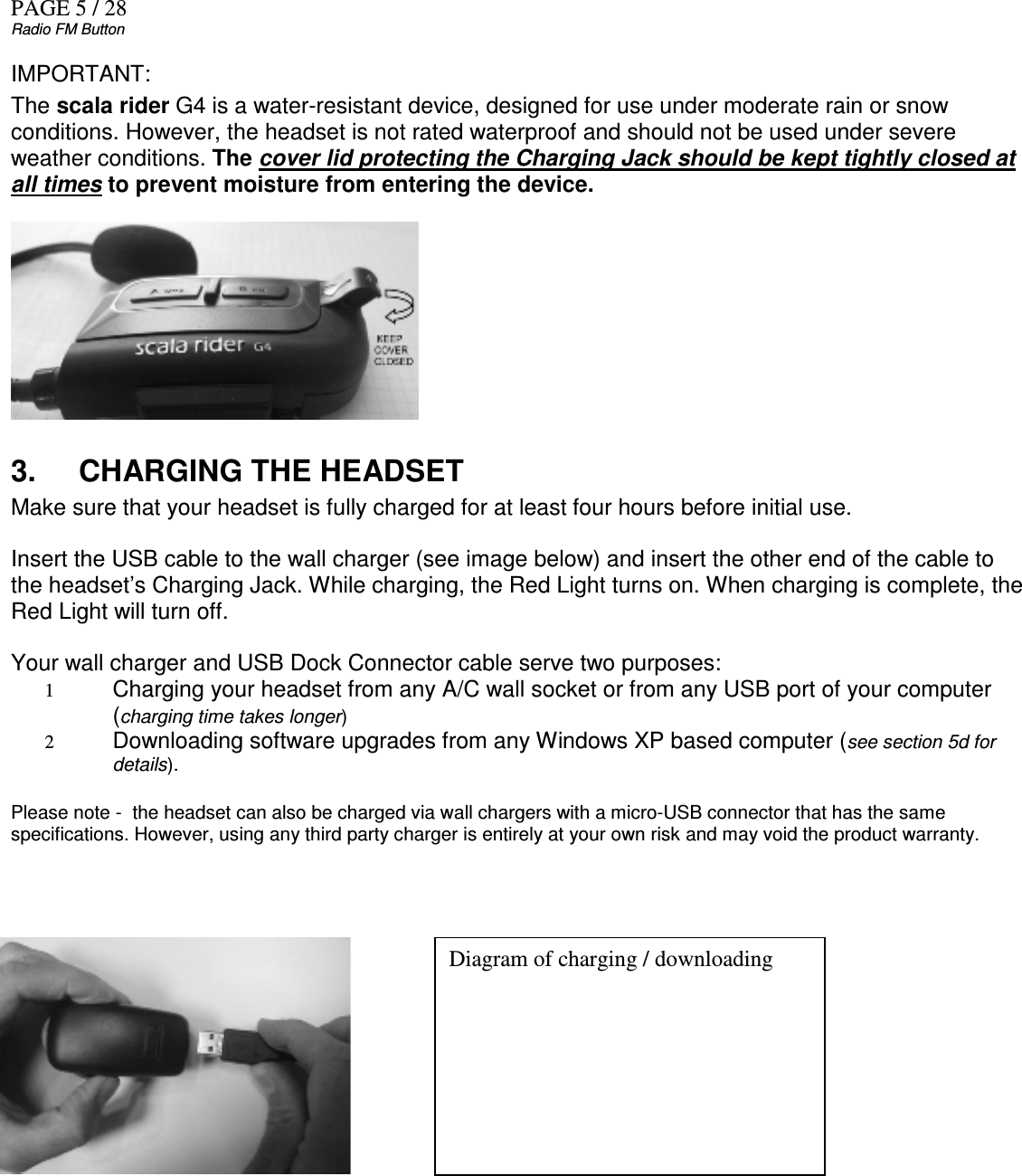 PAGE 5 / 28 Radio FM Button IMPORTANT: The scala rider G4 is a water-resistant device, designed for use under moderate rain or snow conditions. However, the headset is not rated waterproof and should not be used under severe weather conditions. The cover lid protecting the Charging Jack should be kept tightly closed at all times to prevent moisture from entering the device.          3.  CHARGING THE HEADSET Make sure that your headset is fully charged for at least four hours before initial use.  Insert the USB cable to the wall charger (see image below) and insert the other end of the cable to the headset’s Charging Jack. While charging, the Red Light turns on. When charging is complete, the Red Light will turn off.   Your wall charger and USB Dock Connector cable serve two purposes: 1 Charging your headset from any A/C wall socket or from any USB port of your computer (charging time takes longer) 2 Downloading software upgrades from any Windows XP based computer (see section 5d for details).  Please note -  the headset can also be charged via wall chargers with a micro-USB connector that has the same specifications. However, using any third party charger is entirely at your own risk and may void the product warranty.            Diagram of charging / downloading  