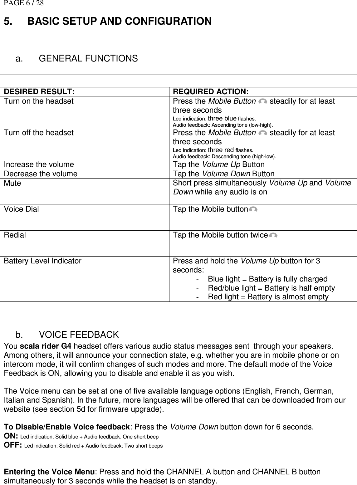 PAGE 6 / 28 5.  BASIC SETUP AND CONFIGURATION  a.  GENERAL FUNCTIONS   DESIRED RESULT: REQUIRED ACTION: Turn on the headset  Press the Mobile Button  steadily for at least three seconds Led indication: three blue flashes. Audio feedback: Ascending tone (low-high). Turn off the headset  Press the Mobile Button  steadily for at least three seconds Led indication: three red flashes. Audio feedback: Descending tone (high-low). Increase the volume  Tap the Volume Up Button Decrease the volume  Tap the Volume Down Button Mute  Short press simultaneously Volume Up and Volume Down while any audio is on Voice Dial  Tap the Mobile button  Redial   Tap the Mobile button twice  Battery Level Indicator  Press and hold the Volume Up button for 3 seconds: -  Blue light = Battery is fully charged -  Red/blue light = Battery is half empty -  Red light = Battery is almost empty  b.  VOICE FEEDBACK You scala rider G4 headset offers various audio status messages sent  through your speakers. Among others, it will announce your connection state, e.g. whether you are in mobile phone or on intercom mode, it will confirm changes of such modes and more. The default mode of the Voice Feedback is ON, allowing you to disable and enable it as you wish.  The Voice menu can be set at one of five available language options (English, French, German, Italian and Spanish). In the future, more languages will be offered that can be downloaded from our website (see section 5d for firmware upgrade).  To Disable/Enable Voice feedback: Press the Volume Down button down for 6 seconds. ON: Led indication: Solid blue + Audio feedback: One short beep OFF: Led indication: Solid red + Audio feedback: Two short beeps   Entering the Voice Menu: Press and hold the CHANNEL A button and CHANNEL B button simultaneously for 3 seconds while the headset is on standby. 