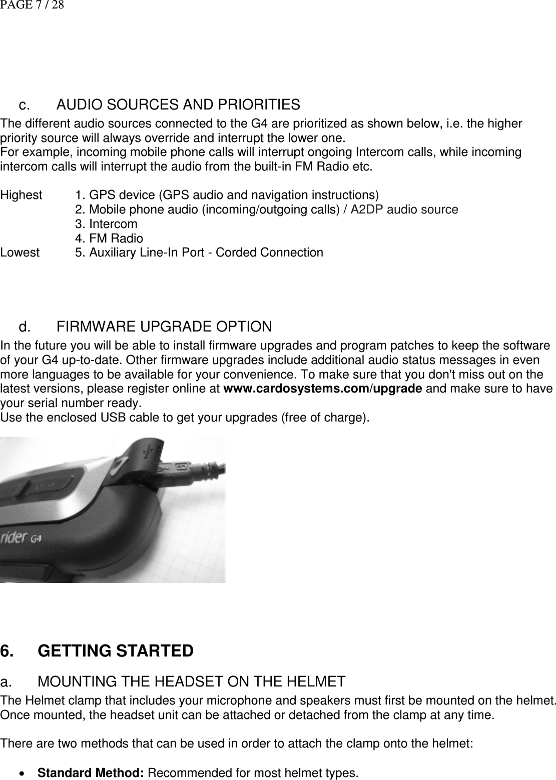 PAGE 7 / 28      c.  AUDIO SOURCES AND PRIORITIES The different audio sources connected to the G4 are prioritized as shown below, i.e. the higher priority source will always override and interrupt the lower one.  For example, incoming mobile phone calls will interrupt ongoing Intercom calls, while incoming intercom calls will interrupt the audio from the built-in FM Radio etc.  Highest  1. GPS device (GPS audio and navigation instructions)     2. Mobile phone audio (incoming/outgoing calls) / A2DP audio source     3. Intercom     4. FM Radio  Lowest   5. Auxiliary Line-In Port - Corded Connection   d.  FIRMWARE UPGRADE OPTION In the future you will be able to install firmware upgrades and program patches to keep the software of your G4 up-to-date. Other firmware upgrades include additional audio status messages in even more languages to be available for your convenience. To make sure that you don&apos;t miss out on the latest versions, please register online at www.cardosystems.com/upgrade and make sure to have your serial number ready.  Use the enclosed USB cable to get your upgrades (free of charge).        6.  GETTING STARTED  a.  MOUNTING THE HEADSET ON THE HELMET The Helmet clamp that includes your microphone and speakers must first be mounted on the helmet. Once mounted, the headset unit can be attached or detached from the clamp at any time.  There are two methods that can be used in order to attach the clamp onto the helmet:  • Standard Method: Recommended for most helmet types. 