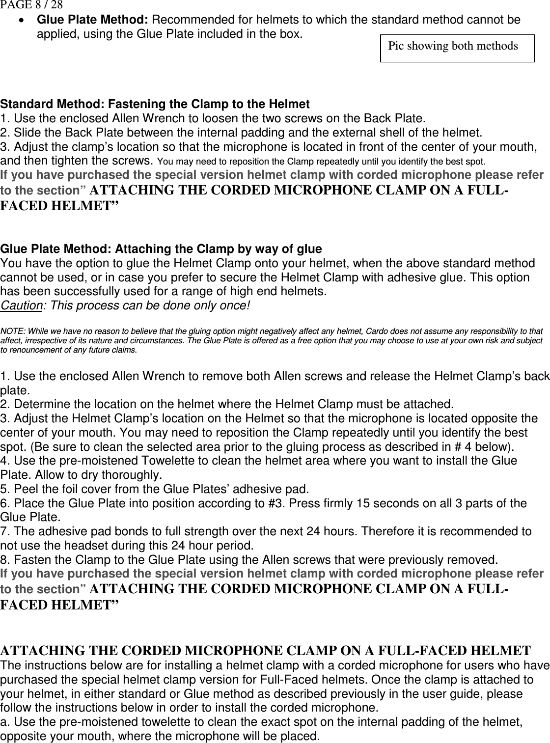 PAGE 8 / 28 • Glue Plate Method: Recommended for helmets to which the standard method cannot be applied, using the Glue Plate included in the box.     Standard Method: Fastening the Clamp to the Helmet  1. Use the enclosed Allen Wrench to loosen the two screws on the Back Plate. 2. Slide the Back Plate between the internal padding and the external shell of the helmet. 3. Adjust the clamp’s location so that the microphone is located in front of the center of your mouth, and then tighten the screws. You may need to reposition the Clamp repeatedly until you identify the best spot. If you have purchased the special version helmet clamp with corded microphone please refer to the section” ATTACHING THE CORDED MICROPHONE CLAMP ON A FULL-FACED HELMET”   Glue Plate Method: Attaching the Clamp by way of glue You have the option to glue the Helmet Clamp onto your helmet, when the above standard method cannot be used, or in case you prefer to secure the Helmet Clamp with adhesive glue. This option has been successfully used for a range of high end helmets. Caution: This process can be done only once!  NOTE: While we have no reason to believe that the gluing option might negatively affect any helmet, Cardo does not assume any responsibility to that affect, irrespective of its nature and circumstances. The Glue Plate is offered as a free option that you may choose to use at your own risk and subject to renouncement of any future claims.  1. Use the enclosed Allen Wrench to remove both Allen screws and release the Helmet Clamp’s back plate. 2. Determine the location on the helmet where the Helmet Clamp must be attached. 3. Adjust the Helmet Clamp’s location on the Helmet so that the microphone is located opposite the center of your mouth. You may need to reposition the Clamp repeatedly until you identify the best spot. (Be sure to clean the selected area prior to the gluing process as described in # 4 below). 4. Use the pre-moistened Towelette to clean the helmet area where you want to install the Glue Plate. Allow to dry thoroughly. 5. Peel the foil cover from the Glue Plates’ adhesive pad.  6. Place the Glue Plate into position according to #3. Press firmly 15 seconds on all 3 parts of the Glue Plate. 7. The adhesive pad bonds to full strength over the next 24 hours. Therefore it is recommended to not use the headset during this 24 hour period. 8. Fasten the Clamp to the Glue Plate using the Allen screws that were previously removed. If you have purchased the special version helmet clamp with corded microphone please refer to the section” ATTACHING THE CORDED MICROPHONE CLAMP ON A FULL-FACED HELMET”   ATTACHING THE CORDED MICROPHONE CLAMP ON A FULL-FACED HELMET The instructions below are for installing a helmet clamp with a corded microphone for users who have purchased the special helmet clamp version for Full-Faced helmets. Once the clamp is attached to your helmet, in either standard or Glue method as described previously in the user guide, please follow the instructions below in order to install the corded microphone.  a. Use the pre-moistened towelette to clean the exact spot on the internal padding of the helmet, opposite your mouth, where the microphone will be placed. Pic showing both methods 