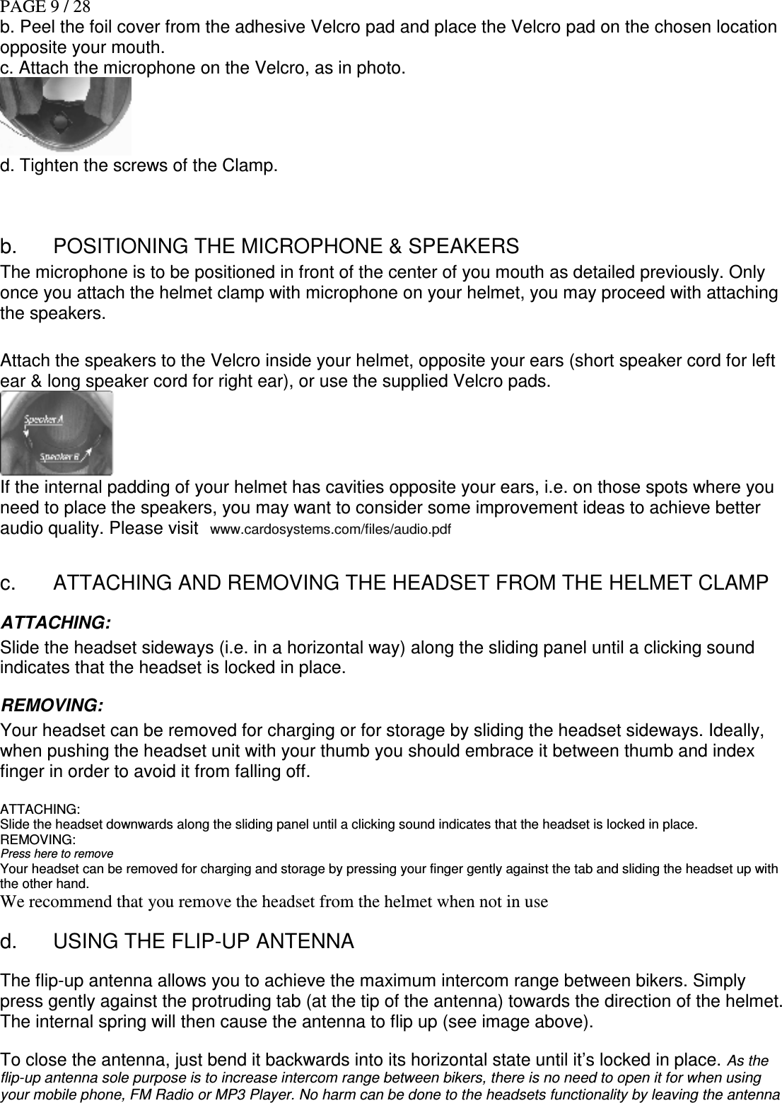 PAGE 9 / 28 b. Peel the foil cover from the adhesive Velcro pad and place the Velcro pad on the chosen location opposite your mouth. c. Attach the microphone on the Velcro, as in photo.  d. Tighten the screws of the Clamp.   b.  POSITIONING THE MICROPHONE &amp; SPEAKERS The microphone is to be positioned in front of the center of you mouth as detailed previously. Only once you attach the helmet clamp with microphone on your helmet, you may proceed with attaching the speakers.  Attach the speakers to the Velcro inside your helmet, opposite your ears (short speaker cord for left ear &amp; long speaker cord for right ear), or use the supplied Velcro pads.   If the internal padding of your helmet has cavities opposite your ears, i.e. on those spots where you need to place the speakers, you may want to consider some improvement ideas to achieve better audio quality. Please visit   www.cardosystems.com/files/audio.pdf   c.  ATTACHING AND REMOVING THE HEADSET FROM THE HELMET CLAMP ATTACHING: Slide the headset sideways (i.e. in a horizontal way) along the sliding panel until a clicking sound indicates that the headset is locked in place.  REMOVING: Your headset can be removed for charging or for storage by sliding the headset sideways. Ideally, when pushing the headset unit with your thumb you should embrace it between thumb and index finger in order to avoid it from falling off.   ATTACHING: Slide the headset downwards along the sliding panel until a clicking sound indicates that the headset is locked in place.  REMOVING: Press here to remove Your headset can be removed for charging and storage by pressing your finger gently against the tab and sliding the headset up with the other hand. We recommend that you remove the headset from the helmet when not in use d.  USING THE FLIP-UP ANTENNA The flip-up antenna allows you to achieve the maximum intercom range between bikers. Simply press gently against the protruding tab (at the tip of the antenna) towards the direction of the helmet. The internal spring will then cause the antenna to flip up (see image above).  To close the antenna, just bend it backwards into its horizontal state until it’s locked in place. As the flip-up antenna sole purpose is to increase intercom range between bikers, there is no need to open it for when using your mobile phone, FM Radio or MP3 Player. No harm can be done to the headsets functionality by leaving the antenna 