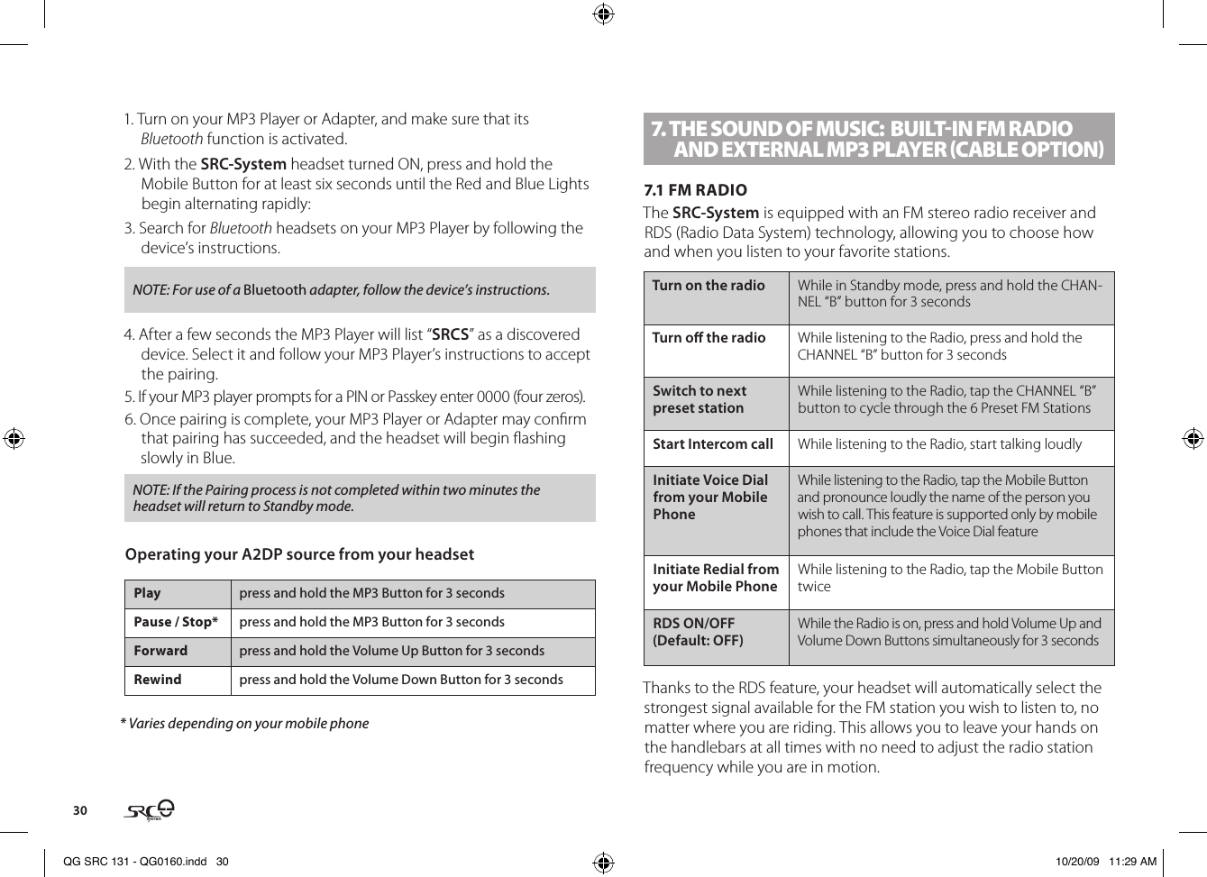 301. Turn on your MP3 Player or Adapter, and make sure that its Bluetooth function is activated.2. With the SRC-System headset turned ON, press and hold the Mobile Button for at least six seconds until the Red and Blue Lights begin alternating rapidly:3. Search for Bluetooth headsets on your MP3 Player by following the device’s instructions.NOTE: For use of a Bluetooth adapter, follow the device’s instructions.4. After a few seconds the MP3 Player will list “SRCS” as a discovered device. Select it and follow your MP3 Player’s instructions to accept the pairing.5. If your MP3 player prompts for a PIN or Passkey enter 0000 (four zeros).6. Once pairing is complete, your MP3 Player or Adapter may conrm that pairing has succeeded, and the headset will begin ashing slowly in Blue. NOTE: If the Pairing process is not completed within two minutes the headset will return to Standby mode.Operating your A2DP source from your headsetPlay press and hold the MP3 Button for 3 secondsPause / Stop* press and hold the MP3 Button for 3 secondsForward press and hold the Volume Up Button for 3 secondsRewind press and hold the Volume Down Button for 3 seconds* Varies depending on your mobile phone7. THE SOUND OF MUSIC:  BUIlT-IN FM RADIO AND ExTERNAl MP3 PlAyER (CABlE OPTION)7.1 FM RADIOThe SRC-System is equipped with an FM stereo radio receiver and RDS (Radio Data System) technology, allowing you to choose how and when you listen to your favorite stations.Turn on the radio While in Standby mode, press and hold the CHAN-NEL “B” button for 3 secondsTurn o the radio  While listening to the Radio, press and hold the CHANNEL “B” button for 3 secondsSwitch to next preset stationWhile listening to the Radio, tap the CHANNEL “B” button to cycle through the 6 Preset FM StationsStart Intercom call While listening to the Radio, start talking loudlyInitiate Voice Dial from your Mobile PhoneWhile listening to the Radio, tap the Mobile Button and pronounce loudly the name of the person you wish to call. This feature is supported only by mobile phones that include the Voice Dial featureInitiate Redial from your Mobile Phone While listening to the Radio, tap the Mobile Button twiceRDS ON/OFF (Default: OFF)While the Radio is on, press and hold Volume Up and Volume Down Buttons simultaneously for 3 secondsThanks to the RDS feature, your headset will automatically select the strongest signal available for the FM station you wish to listen to, no matter where you are riding. This allows you to leave your hands on the handlebars at all times with no need to adjust the radio station frequency while you are in motion.QG SRC 131 - QG0160.indd   30 10/20/09   11:29 AM