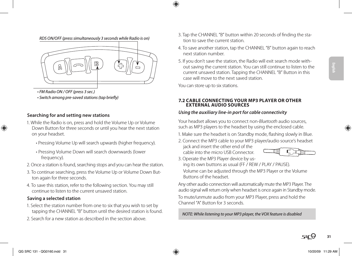 English31RDS ON/OFF (press simultaneously 3 seconds while Radio is on)• FM Radio ON / OFF (press 3 sec.)• Switch among pre-saved stations (tap briey)Searching for and setting new stations1. While the Radio is on, press and hold the Volume Up or Volume Down Button for three seconds or until you hear the next station on your headset.• Pressing Volume Up will search upwards (higher frequency).• Pressing Volume Down will search downwards (lower frequency).2. Once a station is found, searching stops and you can hear the station.3. To continue searching, press the Volume Up or Volume Down But-ton again for three seconds.4. To save this station, refer to the following section. You may still continue to listen to the current unsaved station. Saving a selected station1. Select the station number from one to six that you wish to set by tapping the CHANNEL “B” button until the desired station is found. 2. Search for a new station as described in the section above.3. Tap the CHANNEL “B” button within 20 seconds of nding the sta-tion to save the current station.4. To save another station, tap the CHANNEL “B” button again to reach next station number.5. If you don’t save the station, the Radio will exit search mode with-out saving the current station. You can still continue to listen to the current unsaved station. Tapping the CHANNEL “B” Button in this case will move to the next saved station.You can store up to six stations.7.2 CABLE CONNECTING YOUR MP3 PLAYER OR OTHER      EXTERNAL AUDIO SOURCESUsing the auxiliary line-in port for cable connectivityYour headset allows you to connect non-Bluetooth audio sources, such as MP3 players to the headset by using the enclosed cable. 1. Make sure the headset is on Standby mode, ashing slowly in Blue.2. Connect the MP3 cable to your MP3 player/audio source’s headset jack and insert the other end of the cable into the micro USB Connector.3. Operate the MP3 Player device by us-ing its own buttons as usual (FF / REW / PLAY / PAUSE).Volume can be adjusted through the MP3 Player or the Volume Buttons of the headset.Any other audio connection will automatically mute the MP3 Player. The audio signal will return only when headset is once again in Standby mode.To mute/unmute audio from your MP3 Player, press and hold the Channel “A” Button for 3 seconds.NOTE: While listening to your MP3 player, the VOX feature is disabledQG SRC 131 - QG0160.indd   31 10/20/09   11:29 AM