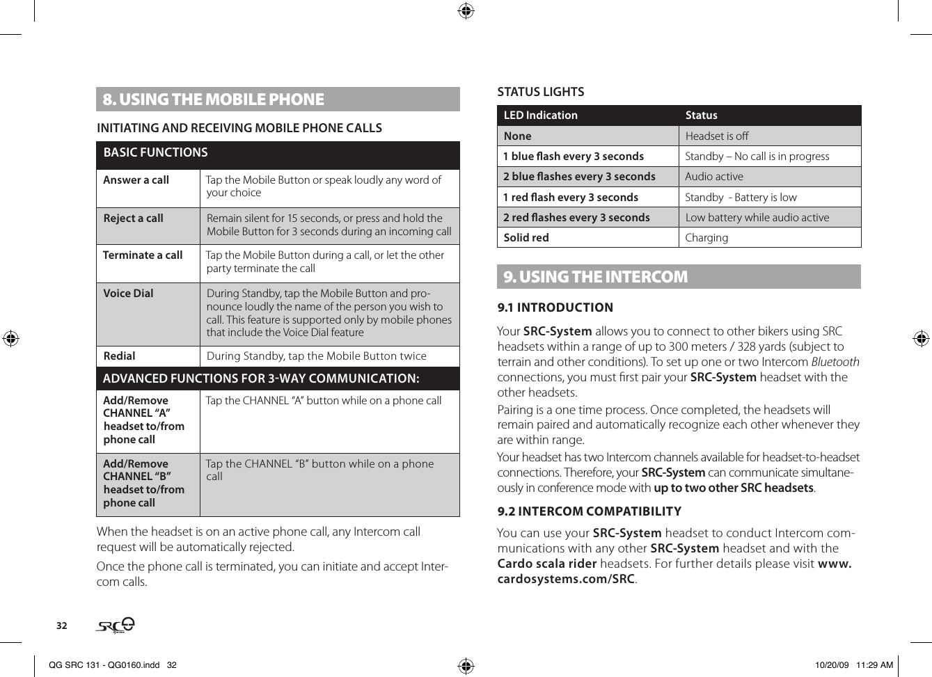 328. USING THE MOBIlE PHONEINITIATING AND RECEIVING MOBILE PHONE CALLSBASIC FUNCTIONSAnswer a call Tap the Mobile Button or speak loudly any word of your choiceReject a call Remain silent for 15 seconds, or press and hold the Mobile Button for 3 seconds during an incoming callTerminate a call Tap the Mobile Button during a call, or let the other party terminate the callVoice Dial During Standby, tap the Mobile Button and pro-nounce loudly the name of the person you wish to call. This feature is supported only by mobile phones that include the Voice Dial featureRedial During Standby, tap the Mobile Button twiceADVANCED FUNCTIONS FOR 3WAY COMMUNICATION:Add/Remove CHANNEL “A” headset to/from phone callTap the CHANNEL “A” button while on a phone callAdd/Remove CHANNEL “B” headset to/from phone callTap the CHANNEL “B” button while on a phone callWhen the headset is on an active phone call, any Intercom call request will be automatically rejected.Once the phone call is terminated, you can initiate and accept Inter-com calls.STATUS LIGHTSLED Indication StatusNone Headset is o1 blue ash every 3 seconds  Standby – No call is in progress2 blue ashes every 3 seconds Audio active1 red ash every 3 seconds Standby  - Battery is low2 red ashes every 3 seconds Low battery while audio activeSolid red Charging9. USING THE INTERCOM9.1 INTRODUCTIONYour SRC-System allows you to connect to other bikers using SRC headsets within a range of up to 300 meters / 328 yards (subject to terrain and other conditions). To set up one or two Intercom Bluetooth connections, you must rst pair your SRC-System headset with the other headsets. Pairing is a one time process. Once completed, the headsets will remain paired and automatically recognize each other whenever they are within range.Your headset has two Intercom channels available for headset-to-headset connections. Therefore, your SRC-System can communicate simultane-ously in conference mode with up to two other SRC headsets. 9.2 INTERCOM COMPATIBILITYYou can use your SRC-System headset to conduct Intercom com-munications with any other SRC-System headset and with the Cardo scala rider headsets. For further details please visit www.cardosystems.com/SRC.QG SRC 131 - QG0160.indd   32 10/20/09   11:29 AM